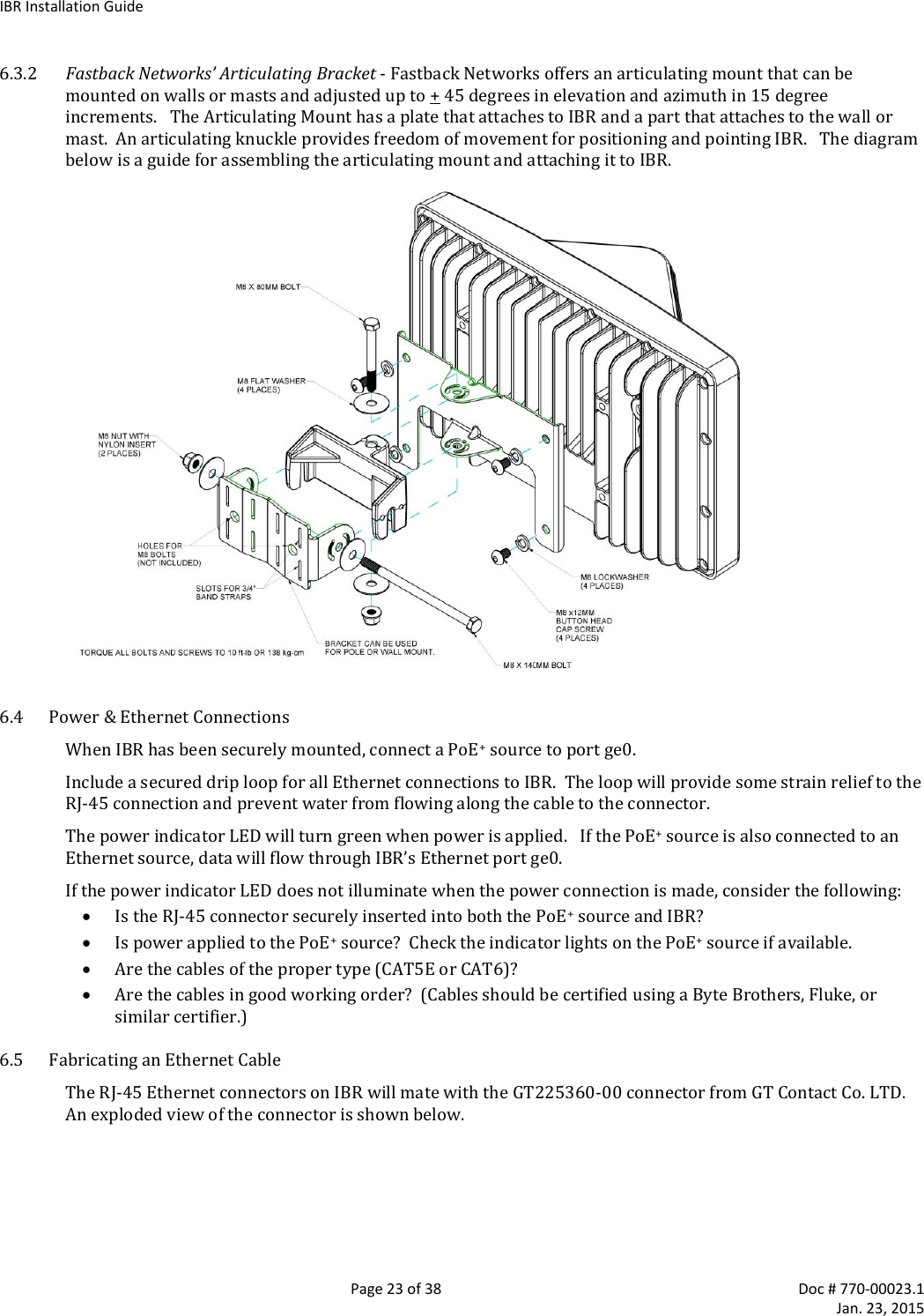 IBR Installation Guide   Page 23 of 38  Doc # 770-00023.1     Jan. 23, 2015 6.3.2 Fastback Networks’ Articulating Bracket - Fastback Networks offers an articulating mount that can be mounted on walls or masts and adjusted up to + 45 degrees in elevation and azimuth in 15 degree increments.   The Articulating Mount has a plate that attaches to IBR and a part that attaches to the wall or mast.  An articulating knuckle provides freedom of movement for positioning and pointing IBR.   The diagram below is a guide for assembling the articulating mount and attaching it to IBR.  6.4 Power &amp; Ethernet Connections When IBR has been securely mounted, connect a PoE+ source to port ge0.   Include a secured drip loop for all Ethernet connections to IBR.  The loop will provide some strain relief to the RJ-45 connection and prevent water from flowing along the cable to the connector. The power indicator LED will turn green when power is applied.   If the PoE+ source is also connected to an Ethernet source, data will flow through IBR’s Ethernet port ge0. If the power indicator LED does not illuminate when the power connection is made, consider the following:  Is the RJ-45 connector securely inserted into both the PoE+ source and IBR?  Is power applied to the PoE+ source?  Check the indicator lights on the PoE+ source if available.  Are the cables of the proper type (CAT5E or CAT6)?  Are the cables in good working order?  (Cables should be certified using a Byte Brothers, Fluke, or similar certifier.) 6.5 Fabricating an Ethernet Cable The RJ-45 Ethernet connectors on IBR will mate with the GT225360-00 connector from GT Contact Co. LTD.  An exploded view of the connector is shown below.  