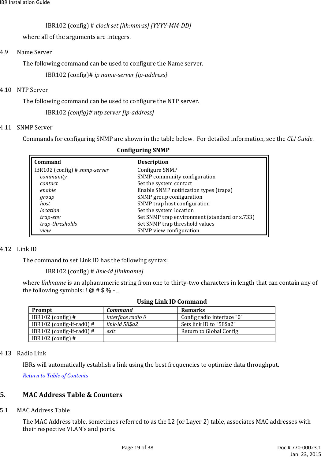 IBR Installation Guide   Page 19 of 38  Doc # 770-00023.1     Jan. 23, 2015 IBR102 (config) # clock set [hh:mm:ss] [YYYY-MM-DD] where all of the arguments are integers. 4.9 Name Server The following command can be used to configure the Name server. IBR102 (config)# ip name-server [ip-address} 4.10 NTP Server The following command can be used to configure the NTP server. IBR102 (config)# ntp server [ip-address} 4.11 SNMP Server Commands for configuring SNMP are shown in the table below.  For detailed information, see the CLI Guide. Configuring SNMP Command  Description IBR102 (config) # snmp-server  Configure SNMP  community  SNMP community configuration  contact  Set the system contact   enable  Enable SNMP notification types (traps)  group  SNMP group configuration  host  SNMP trap host configuration  location  Set the system location   trap-env  Set SNMP trap environment (standard or x.733)   trap-thresholds  Set SNMP trap threshold values  view  SNMP view configuration 4.12 Link ID The command to set Link ID has the following syntax: IBR102 (config) # link-id [linkname] where linkname is an alphanumeric string from one to thirty-two characters in length that can contain any of the following symbols: ! @ # $ % - _ Using Link ID Command Prompt Command Remarks IBR102 (config) # interface radio 0 Config radio interface “0” IBR102 (config-if-rad0) # link-id 58$a2 Sets link ID to “58$a2” IBR102 (config-if-rad0) # exit Return to Global Config IBR102 (config) #   4.13 Radio Link IBRs will automatically establish a link using the best frequencies to optimize data throughput. Return to Table of Contents 5. MAC Address Table &amp; Counters  5.1 MAC Address Table The MAC Address table, sometimes referred to as the L2 (or Layer 2) table, associates MAC addresses with their respective VLAN’s and ports. 