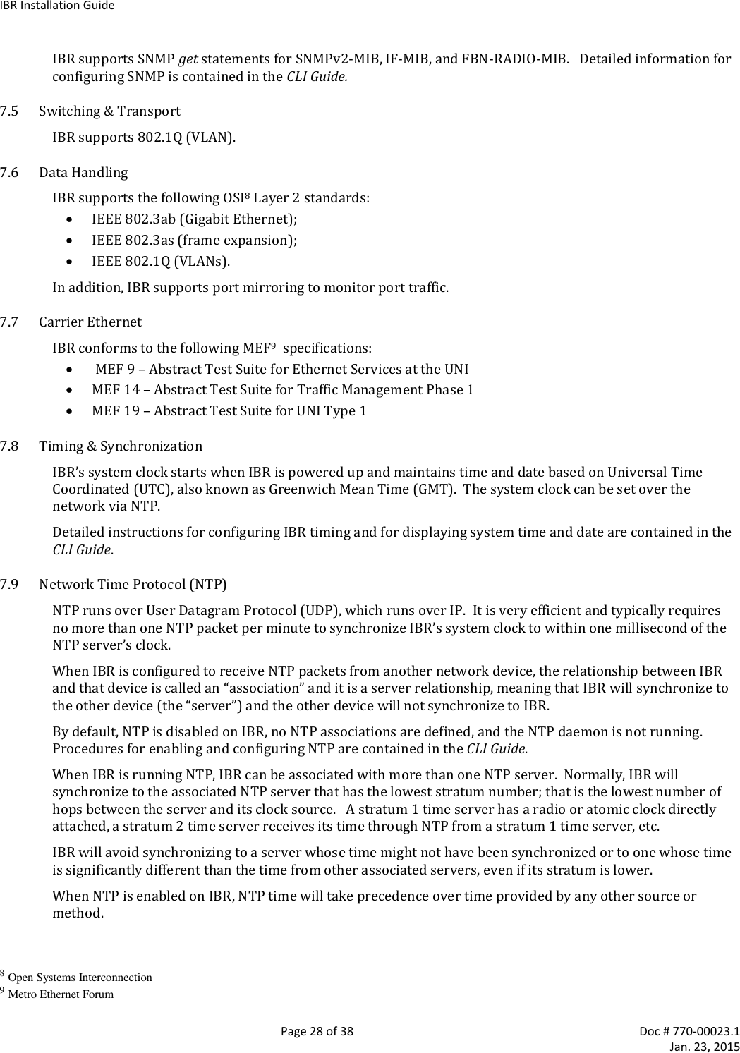 IBR Installation Guide   Page 28 of 38  Doc # 770-00023.1     Jan. 23, 2015 IBR supports SNMP get statements for SNMPv2-MIB, IF-MIB, and FBN-RADIO-MIB.   Detailed information for configuring SNMP is contained in the CLI Guide. 7.5 Switching &amp; Transport IBR supports 802.1Q (VLAN). 7.6 Data Handling IBR supports the following OSI8 Layer 2 standards:  IEEE 802.3ab (Gigabit Ethernet);  IEEE 802.3as (frame expansion);  IEEE 802.1Q (VLANs). In addition, IBR supports port mirroring to monitor port traffic. 7.7 Carrier Ethernet IBR conforms to the following MEF9  specifications:   MEF 9 – Abstract Test Suite for Ethernet Services at the UNI  MEF 14 – Abstract Test Suite for Traffic Management Phase 1  MEF 19 – Abstract Test Suite for UNI Type 1 7.8 Timing &amp; Synchronization IBR’s system clock starts when IBR is powered up and maintains time and date based on Universal Time Coordinated (UTC), also known as Greenwich Mean Time (GMT).  The system clock can be set over the network via NTP. Detailed instructions for configuring IBR timing and for displaying system time and date are contained in the CLI Guide. 7.9 Network Time Protocol (NTP) NTP runs over User Datagram Protocol (UDP), which runs over IP.  It is very efficient and typically requires no more than one NTP packet per minute to synchronize IBR’s system clock to within one millisecond of the NTP server’s clock. When IBR is configured to receive NTP packets from another network device, the relationship between IBR and that device is called an “association” and it is a server relationship, meaning that IBR will synchronize to the other device (the “server”) and the other device will not synchronize to IBR.  By default, NTP is disabled on IBR, no NTP associations are defined, and the NTP daemon is not running.  Procedures for enabling and configuring NTP are contained in the CLI Guide. When IBR is running NTP, IBR can be associated with more than one NTP server.  Normally, IBR will synchronize to the associated NTP server that has the lowest stratum number; that is the lowest number of hops between the server and its clock source.   A stratum 1 time server has a radio or atomic clock directly attached, a stratum 2 time server receives its time through NTP from a stratum 1 time server, etc. IBR will avoid synchronizing to a server whose time might not have been synchronized or to one whose time is significantly different than the time from other associated servers, even if its stratum is lower. When NTP is enabled on IBR, NTP time will take precedence over time provided by any other source or method.  8 Open Systems Interconnection 9 Metro Ethernet Forum 