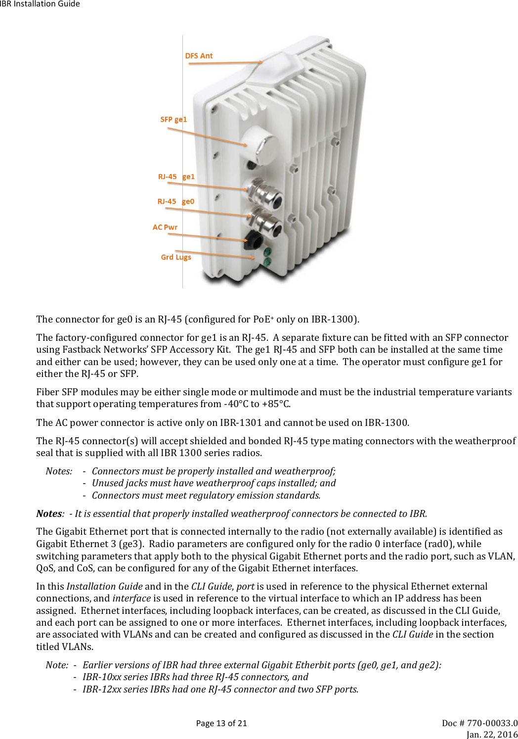 IBR Installation Guide  Page 13 of 21 Doc # 770-00033.0     Jan. 22, 2016   The connector for ge0 is an RJ-45 (configured for PoE+ only on IBR-1300). The factory-configured connector for ge1 is an RJ-45.  A separate fixture can be fitted with an SFP connector using Fastback Networks’ SFP Accessory Kit.  The ge1 RJ-45 and SFP both can be installed at the same time and either can be used; however, they can be used only one at a time.  The operator must configure ge1 for either the RJ-45 or SFP. Fiber SFP modules may be either single mode or multimode and must be the industrial temperature variants that support operating temperatures from -40°C to +85°C.   The AC power connector is active only on IBR-1301 and cannot be used on IBR-1300. The RJ-45 connector(s) will accept shielded and bonded RJ-45 type mating connectors with the weatherproof seal that is supplied with all IBR 1300 series radios.   Notes:  -  Connectors must be properly installed and weatherproof; - Unused jacks must have weatherproof caps installed; and - Connectors must meet regulatory emission standards. Notes:  - It is essential that properly installed weatherproof connectors be connected to IBR. The Gigabit Ethernet port that is connected internally to the radio (not externally available) is identified as Gigabit Ethernet 3 (ge3).  Radio parameters are configured only for the radio 0 interface (rad0), while switching parameters that apply both to the physical Gigabit Ethernet ports and the radio port, such as VLAN, QoS, and CoS, can be configured for any of the Gigabit Ethernet interfaces. In this Installation Guide and in the CLI Guide, port is used in reference to the physical Ethernet external connections, and interface is used in reference to the virtual interface to which an IP address has been assigned.  Ethernet interfaces, including loopback interfaces, can be created, as discussed in the CLI Guide, and each port can be assigned to one or more interfaces.  Ethernet interfaces, including loopback interfaces, are associated with VLANs and can be created and configured as discussed in the CLI Guide in the section titled VLANs.  Note:  -  Earlier versions of IBR had three external Gigabit Etherbit ports (ge0, ge1, and ge2): - IBR-10xx series IBRs had three RJ-45 connectors, and - IBR-12xx series IBRs had one RJ-45 connector and two SFP ports. 