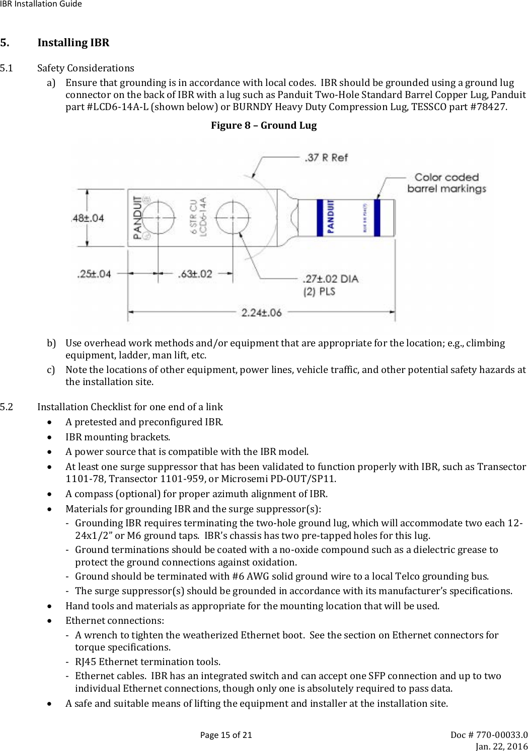 IBR Installation Guide  Page 15 of 21 Doc # 770-00033.0     Jan. 22, 2016 5. Installing IBR 5.1 Safety Considerations a) Ensure that grounding is in accordance with local codes.  IBR should be grounded using a ground lug connector on the back of IBR with a lug such as Panduit Two-Hole Standard Barrel Copper Lug, Panduit part #LCD6-14A-L (shown below) or BURNDY Heavy Duty Compression Lug, TESSCO part #78427.   Figure 8 – Ground Lug  b) Use overhead work methods and/or equipment that are appropriate for the location; e.g., climbing equipment, ladder, man lift, etc. c) Note the locations of other equipment, power lines, vehicle traffic, and other potential safety hazards at the installation site. 5.2 Installation Checklist for one end of a link • A pretested and preconfigured IBR.   • IBR mounting brackets. • A power source that is compatible with the IBR model. • At least one surge suppressor that has been validated to function properly with IBR, such as Transector 1101-78, Transector 1101-959, or Microsemi PD-OUT/SP11. • A compass (optional) for proper azimuth alignment of IBR. • Materials for grounding IBR and the surge suppressor(s): - Grounding IBR requires terminating the two-hole ground lug, which will accommodate two each 12-24x1/2” or M6 ground taps.  IBR’s chassis has two pre-tapped holes for this lug. - Ground terminations should be coated with a no-oxide compound such as a dielectric grease to protect the ground connections against oxidation. - Ground should be terminated with #6 AWG solid ground wire to a local Telco grounding bus. - The surge suppressor(s) should be grounded in accordance with its manufacturer’s specifications. • Hand tools and materials as appropriate for the mounting location that will be used.  • Ethernet connections: - A wrench to tighten the weatherized Ethernet boot.  See the section on Ethernet connectors for torque specifications. - RJ45 Ethernet termination tools. - Ethernet cables.  IBR has an integrated switch and can accept one SFP connection and up to two individual Ethernet connections, though only one is absolutely required to pass data. • A safe and suitable means of lifting the equipment and installer at the installation site.  