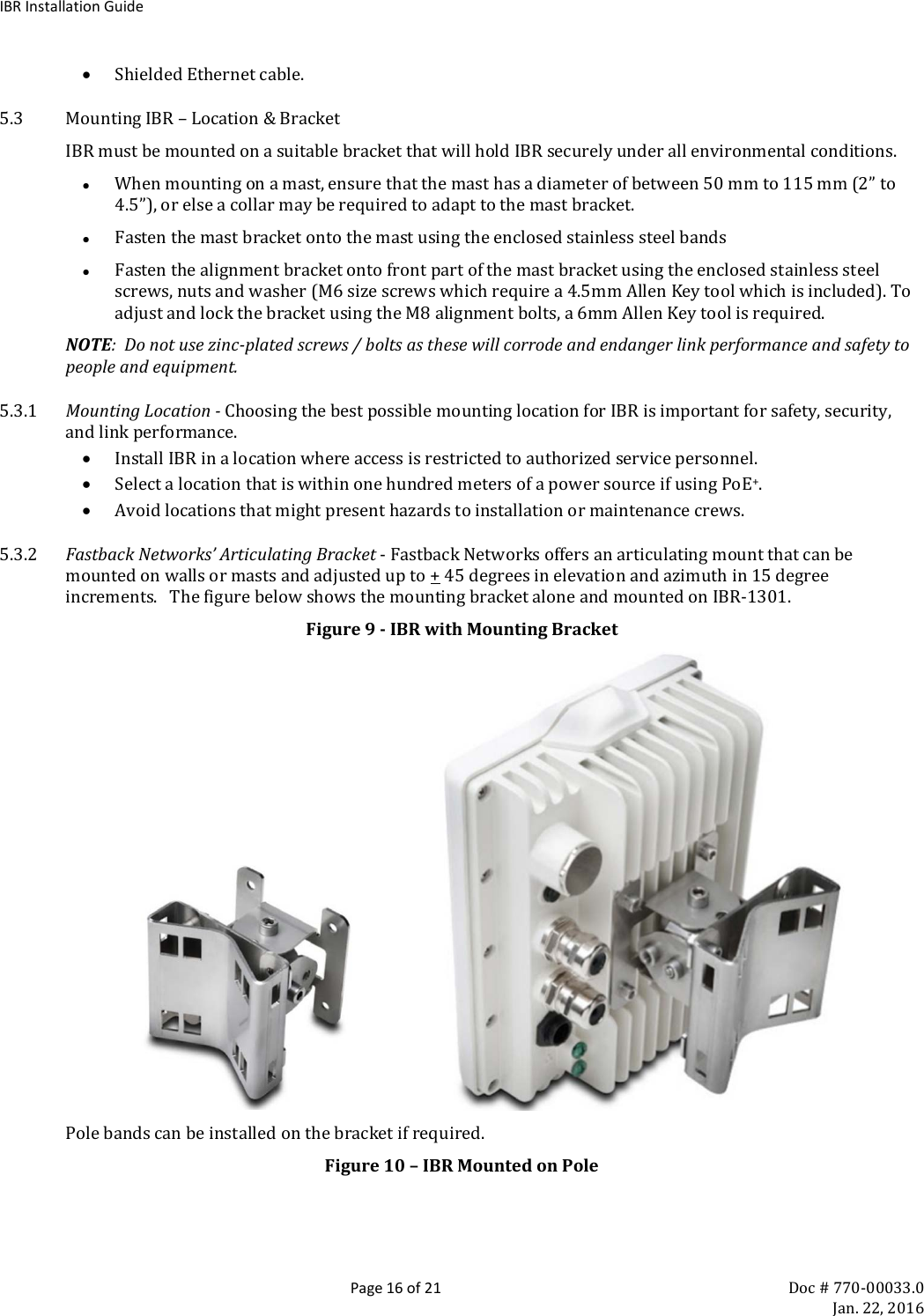 IBR Installation Guide  Page 16 of 21 Doc # 770-00033.0     Jan. 22, 2016 • Shielded Ethernet cable. 5.3 Mounting IBR – Location &amp; Bracket IBR must be mounted on a suitable bracket that will hold IBR securely under all environmental conditions. • When mounting on a mast, ensure that the mast has a diameter of between 50 mm to 115 mm (2” to 4.5”), or else a collar may be required to adapt to the mast bracket. • Fasten the mast bracket onto the mast using the enclosed stainless steel bands • Fasten the alignment bracket onto front part of the mast bracket using the enclosed stainless steel screws, nuts and washer (M6 size screws which require a 4.5mm Allen Key tool which is included). To adjust and lock the bracket using the M8 alignment bolts, a 6mm Allen Key tool is required. NOTE:  Do not use zinc-plated screws / bolts as these will corrode and endanger link performance and safety to people and equipment.  5.3.1 Mounting Location - Choosing the best possible mounting location for IBR is important for safety, security, and link performance. • Install IBR in a location where access is restricted to authorized service personnel. • Select a location that is within one hundred meters of a power source if using PoE+. • Avoid locations that might present hazards to installation or maintenance crews. 5.3.2 Fastback Networks’ Articulating Bracket - Fastback Networks offers an articulating mount that can be mounted on walls or masts and adjusted up to + 45 degrees in elevation and azimuth in 15 degree increments.   The figure below shows the mounting bracket alone and mounted on IBR-1301. Figure 9 - IBR with Mounting Bracket                     Pole bands can be installed on the bracket if required. Figure 10 – IBR Mounted on Pole 