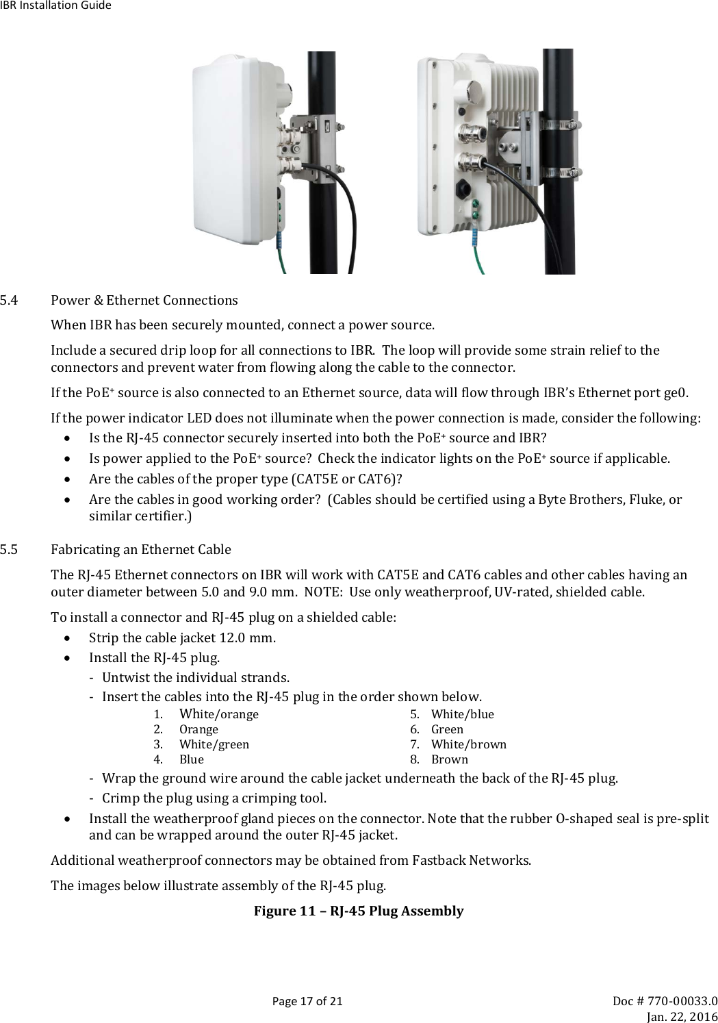 IBR Installation Guide  Page 17 of 21 Doc # 770-00033.0     Jan. 22, 2016                   5.4 Power &amp; Ethernet Connections When IBR has been securely mounted, connect a power source.   Include a secured drip loop for all connections to IBR.  The loop will provide some strain relief to the connectors and prevent water from flowing along the cable to the connector. If the PoE+ source is also connected to an Ethernet source, data will flow through IBR’s Ethernet port ge0. If the power indicator LED does not illuminate when the power connection is made, consider the following: • Is the RJ-45 connector securely inserted into both the PoE+ source and IBR? • Is power applied to the PoE+ source?  Check the indicator lights on the PoE+ source if applicable. • Are the cables of the proper type (CAT5E or CAT6)? • Are the cables in good working order?  (Cables should be certified using a Byte Brothers, Fluke, or similar certifier.) 5.5 Fabricating an Ethernet Cable The RJ-45 Ethernet connectors on IBR will work with CAT5E and CAT6 cables and other cables having an outer diameter between 5.0 and 9.0 mm.  NOTE:  Use only weatherproof, UV-rated, shielded cable. To install a connector and RJ-45 plug on a shielded cable: • Strip the cable jacket 12.0 mm. • Install the RJ-45 plug. - Untwist the individual strands. - Insert the cables into the RJ-45 plug in the order shown below. 1. White/orange 5.    White/blue 2. Orange 6.    Green 3. White/green 7.    White/brown 4. Blue 8.    Brown - Wrap the ground wire around the cable jacket underneath the back of the RJ-45 plug. - Crimp the plug using a crimping tool. • Install the weatherproof gland pieces on the connector. Note that the rubber O-shaped seal is pre-split and can be wrapped around the outer RJ-45 jacket. Additional weatherproof connectors may be obtained from Fastback Networks.  The images below illustrate assembly of the RJ-45 plug. Figure 11 – RJ-45 Plug Assembly 