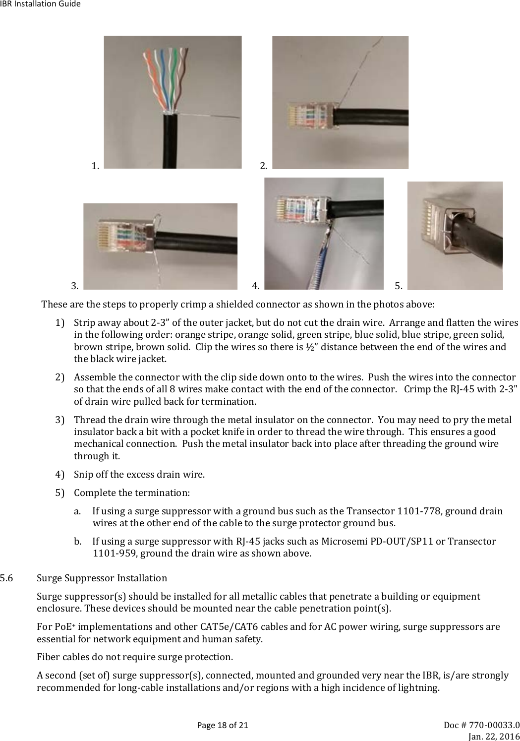IBR Installation Guide  Page 18 of 21 Doc # 770-00033.0     Jan. 22, 2016                         1.           2.                      3.         4.        5.      These are the steps to properly crimp a shielded connector as shown in the photos above: 1) Strip away about 2-3” of the outer jacket, but do not cut the drain wire.  Arrange and flatten the wires in the following order: orange stripe, orange solid, green stripe, blue solid, blue stripe, green solid, brown stripe, brown solid.  Clip the wires so there is ½” distance between the end of the wires and the black wire jacket.  2) Assemble the connector with the clip side down onto to the wires.  Push the wires into the connector so that the ends of all 8 wires make contact with the end of the connector.   Crimp the RJ-45 with 2-3&quot; of drain wire pulled back for termination. 3) Thread the drain wire through the metal insulator on the connector.  You may need to pry the metal insulator back a bit with a pocket knife in order to thread the wire through.  This ensures a good mechanical connection.  Push the metal insulator back into place after threading the ground wire through it. 4) Snip off the excess drain wire. 5) Complete the termination: a. If using a surge suppressor with a ground bus such as the Transector 1101-778, ground drain wires at the other end of the cable to the surge protector ground bus. b. If using a surge suppressor with RJ-45 jacks such as Microsemi PD-OUT/SP11 or Transector 1101-959, ground the drain wire as shown above. 5.6 Surge Suppressor Installation Surge suppressor(s) should be installed for all metallic cables that penetrate a building or equipment enclosure. These devices should be mounted near the cable penetration point(s).   For PoE+ implementations and other CAT5e/CAT6 cables and for AC power wiring, surge suppressors are essential for network equipment and human safety.  Fiber cables do not require surge protection. A second (set of) surge suppressor(s), connected, mounted and grounded very near the IBR, is/are strongly recommended for long-cable installations and/or regions with a high incidence of lightning.  