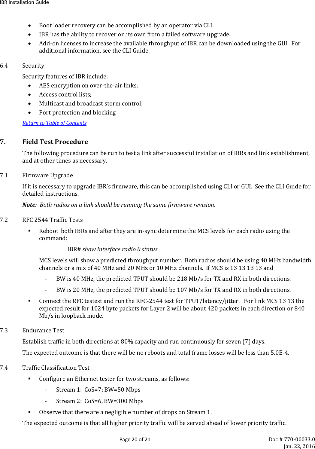 IBR Installation Guide  Page 20 of 21 Doc # 770-00033.0     Jan. 22, 2016 • Boot loader recovery can be accomplished by an operator via CLI. • IBR has the ability to recover on its own from a failed software upgrade. • Add-on licenses to increase the available throughput of IBR can be downloaded using the GUI.  For additional information, see the CLI Guide. 6.4 Security Security features of IBR include: • AES encryption on over-the-air links;  • Access control lists; • Multicast and broadcast storm control; • Port protection and blocking Return to Table of Contents 7. Field Test Procedure The following procedure can be run to test a link after successful installation of IBRs and link establishment, and at other times as necessary. 7.1 Firmware Upgrade If it is necessary to upgrade IBR’s firmware, this can be accomplished using CLI or GUI.  See the CLI Guide for detailed instructions. Note:  Both radios on a link should be running the same firmware revision. 7.2 RFC 2544 Traffic Tests  Reboot  both IBRs and after they are in-sync determine the MCS levels for each radio using the command: IBR# show interface radio 0 status MCS levels will show a predicted throughput number.  Both radios should be using 40 MHz bandwidth channels or a mix of 40 MHz and 20 MHz or 10 MHz channels.  If MCS is 13 13 13 13 and - BW is 40 MHz, the predicted TPUT should be 218 Mb/s for TX and RX in both directions.  - BW is 20 MHz, the predicted TPUT should be 107 Mb/s for TX and RX in both directions.    Connect the RFC testest and run the RFC-2544 test for TPUT/latency/jitter.   For link MCS 13 13 the expected result for 1024 byte packets for Layer 2 will be about 420 packets in each direction or 840 Mb/s in loopback mode.   7.3 Endurance Test Establish traffic in both directions at 80% capacity and run continuously for seven (7) days. The expected outcome is that there will be no reboots and total frame losses will be less than 5.0E-4. 7.4 Traffic Classification Test  Configure an Ethernet tester for two streams, as follows: - Stream 1:  CoS=7; BW=50 Mbps - Stream 2:  CoS=6, BW=300 Mbps  Observe that there are a negligible number of drops on Stream 1. The expected outcome is that all higher priority traffic will be served ahead of lower priority traffic.