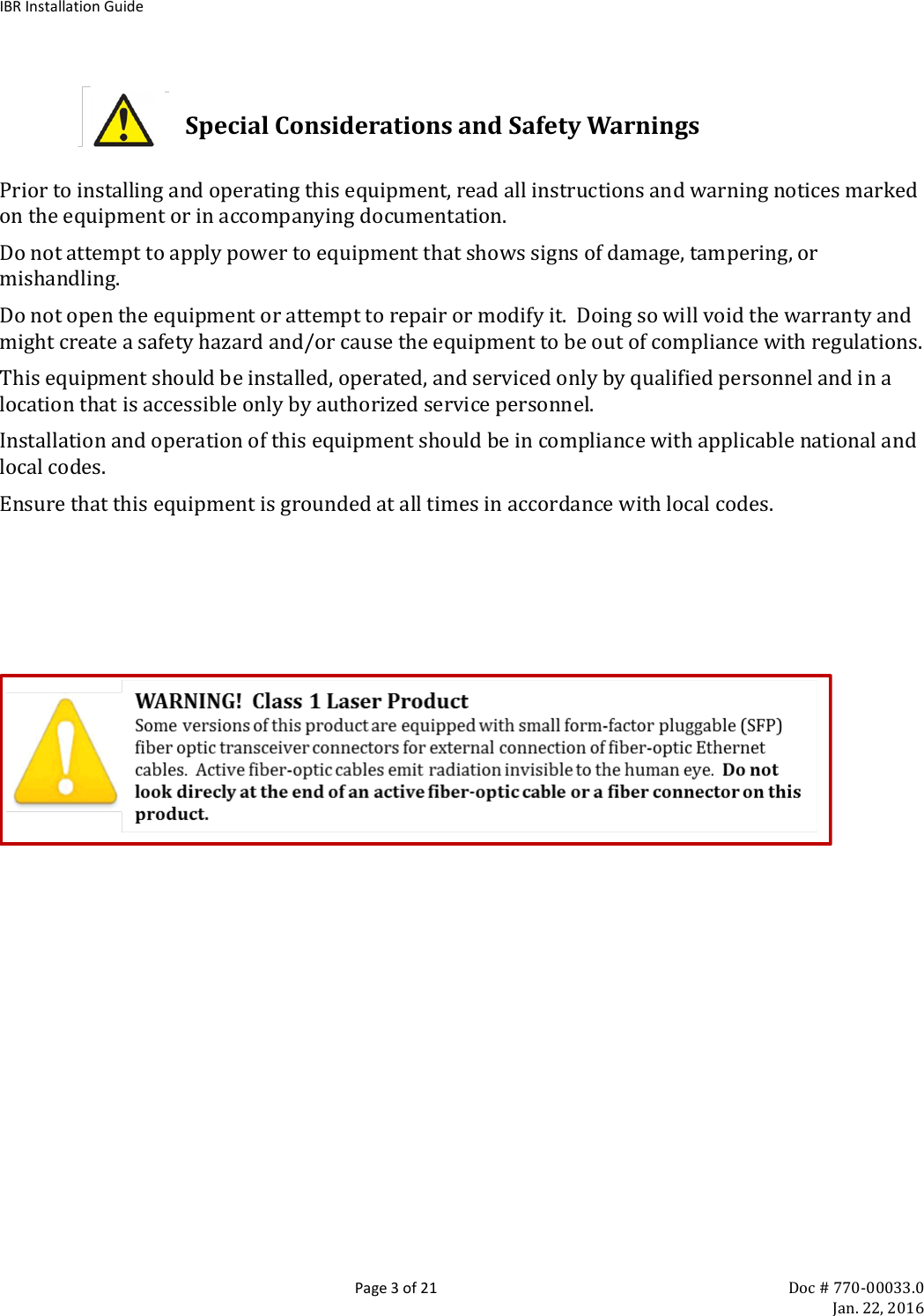 IBR Installation Guide  Page 3 of 21 Doc # 770-00033.0     Jan. 22, 2016  Special Considerations and Safety Warnings  Prior to installing and operating this equipment, read all instructions and warning notices marked on the equipment or in accompanying documentation.  Do not attempt to apply power to equipment that shows signs of damage, tampering, or mishandling.  Do not open the equipment or attempt to repair or modify it.  Doing so will void the warranty and might create a safety hazard and/or cause the equipment to be out of compliance with regulations. This equipment should be installed, operated, and serviced only by qualified personnel and in a location that is accessible only by authorized service personnel. Installation and operation of this equipment should be in compliance with applicable national and local codes. Ensure that this equipment is grounded at all times in accordance with local codes.           