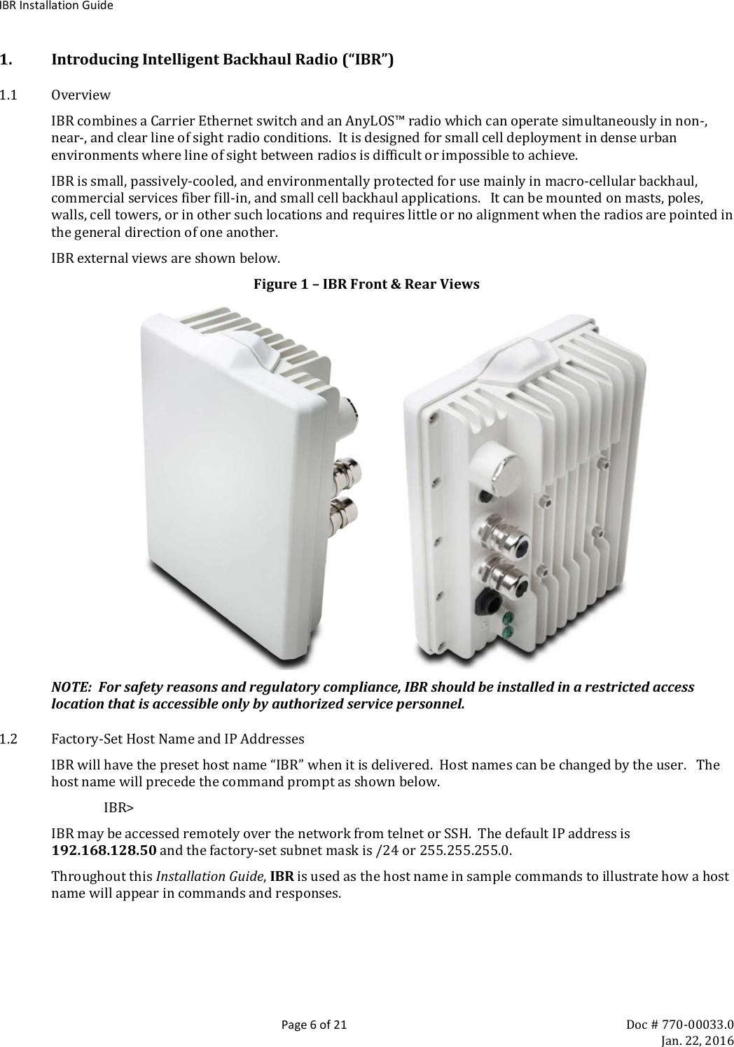 IBR Installation Guide  Page 6 of 21 Doc # 770-00033.0     Jan. 22, 2016 1. Introducing Intelligent Backhaul Radio (“IBR”) 1.1 Overview IBR combines a Carrier Ethernet switch and an AnyLOS™ radio which can operate simultaneously in non-, near-, and clear line of sight radio conditions.  It is designed for small cell deployment in dense urban environments where line of sight between radios is difficult or impossible to achieve.   IBR is small, passively-cooled, and environmentally protected for use mainly in macro-cellular backhaul, commercial services fiber fill-in, and small cell backhaul applications.   It can be mounted on masts, poles, walls, cell towers, or in other such locations and requires little or no alignment when the radios are pointed in the general direction of one another. IBR external views are shown below. Figure 1 – IBR Front &amp; Rear Views          NOTE:  For safety reasons and regulatory compliance, IBR should be installed in a restricted access location that is accessible only by authorized service personnel. 1.2 Factory-Set Host Name and IP Addresses IBR will have the preset host name “IBR” when it is delivered.  Host names can be changed by the user.   The host name will precede the command prompt as shown below. IBR&gt;  IBR may be accessed remotely over the network from telnet or SSH.  The default IP address is 192.168.128.50 and the factory-set subnet mask is /24 or 255.255.255.0. Throughout this Installation Guide, IBR is used as the host name in sample commands to illustrate how a host name will appear in commands and responses. 