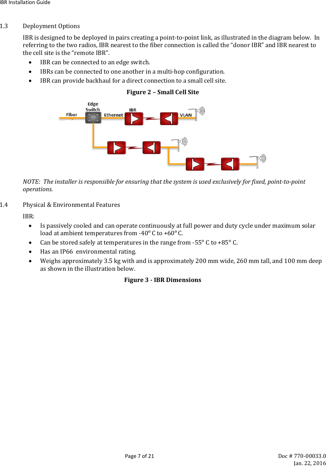 IBR Installation Guide  Page 7 of 21 Doc # 770-00033.0     Jan. 22, 2016 1.3 Deployment Options IBR is designed to be deployed in pairs creating a point-to-point link, as illustrated in the diagram below.  In referring to the two radios, IBR nearest to the fiber connection is called the “donor IBR” and IBR nearest to the cell site is the “remote IBR”. • IBR can be connected to an edge switch. • IBRs can be connected to one another in a multi-hop configuration. • IBR can provide backhaul for a direct connection to a small cell site. Figure 2 – Small Cell Site                 NOTE:  The installer is responsible for ensuring that the system is used exclusively for fixed, point-to-point operations.        1.4 Physical &amp; Environmental Features IBR: • Is passively cooled and can operate continuously at full power and duty cycle under maximum solar load at ambient temperatures from -40ᵒ C to +60ᵒ C. • Can be stored safely at temperatures in the range from -55ᵒ C to +85ᵒ C. • Has an IP66  environmental rating. • Weighs approximately 3.5 kg with and is approximately 200 mm wide, 260 mm tall, and 100 mm deep as shown in the illustration below. Figure 3 - IBR Dimensions 