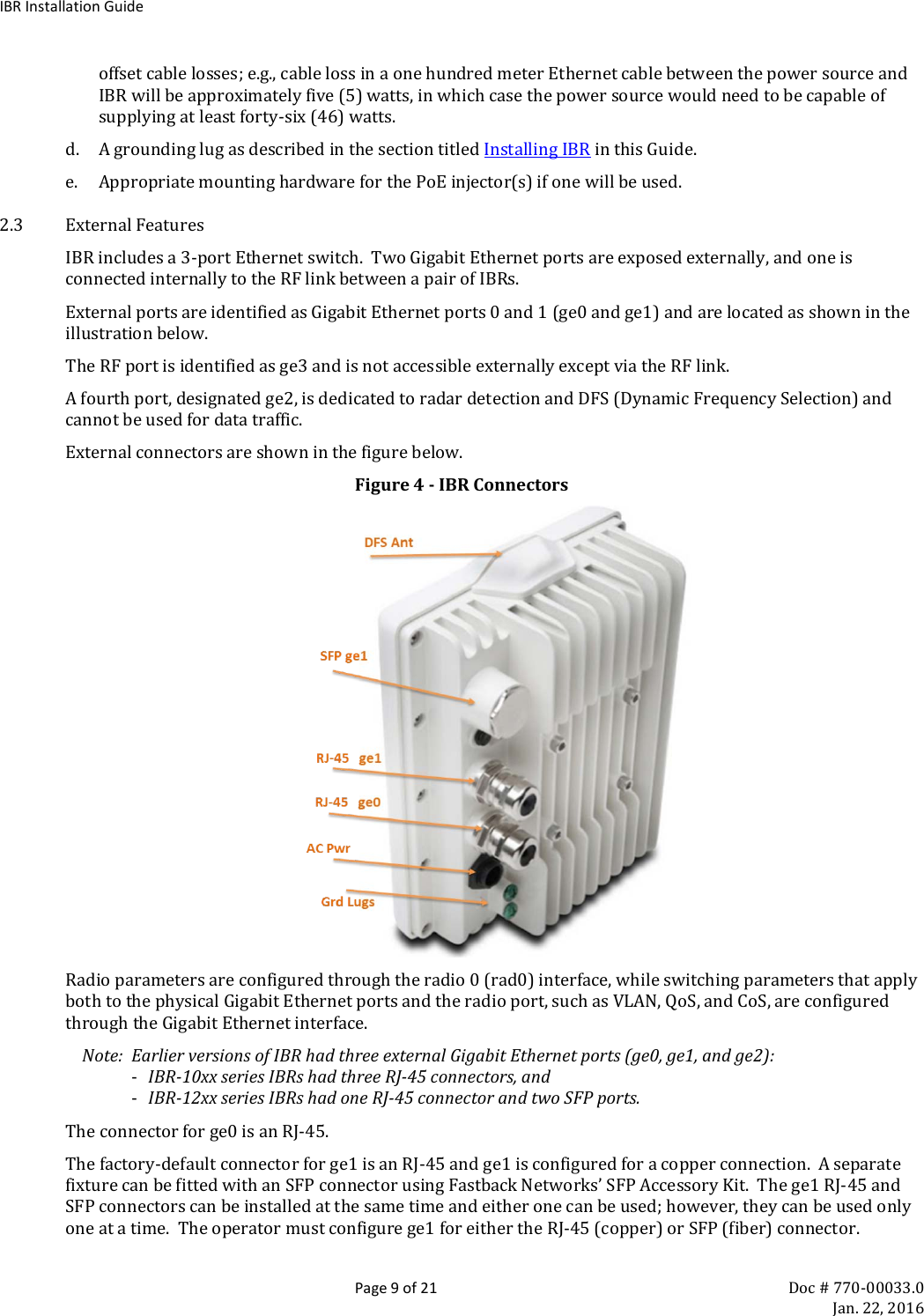 IBR Installation Guide  Page 9 of 21 Doc # 770-00033.0     Jan. 22, 2016 offset cable losses; e.g., cable loss in a one hundred meter Ethernet cable between the power source and IBR will be approximately five (5) watts, in which case the power source would need to be capable of supplying at least forty-six (46) watts. d. A grounding lug as described in the section titled Installing IBR in this Guide. e. Appropriate mounting hardware for the PoE injector(s) if one will be used. 2.3 External Features IBR includes a 3-port Ethernet switch.  Two Gigabit Ethernet ports are exposed externally, and one is connected internally to the RF link between a pair of IBRs.   External ports are identified as Gigabit Ethernet ports 0 and 1 (ge0 and ge1) and are located as shown in the illustration below. The RF port is identified as ge3 and is not accessible externally except via the RF link. A fourth port, designated ge2, is dedicated to radar detection and DFS (Dynamic Frequency Selection) and cannot be used for data traffic. External connectors are shown in the figure below. Figure 4 - IBR Connectors  Radio parameters are configured through the radio 0 (rad0) interface, while switching parameters that apply both to the physical Gigabit Ethernet ports and the radio port, such as VLAN, QoS, and CoS, are configured through the Gigabit Ethernet interface.   Note:  Earlier versions of IBR had three external Gigabit Ethernet ports (ge0, ge1, and ge2): - IBR-10xx series IBRs had three RJ-45 connectors, and - IBR-12xx series IBRs had one RJ-45 connector and two SFP ports. The connector for ge0 is an RJ-45. The factory-default connector for ge1 is an RJ-45 and ge1 is configured for a copper connection.  A separate fixture can be fitted with an SFP connector using Fastback Networks’ SFP Accessory Kit.  The ge1 RJ-45 and SFP connectors can be installed at the same time and either one can be used; however, they can be used only one at a time.  The operator must configure ge1 for either the RJ-45 (copper) or SFP (fiber) connector. 