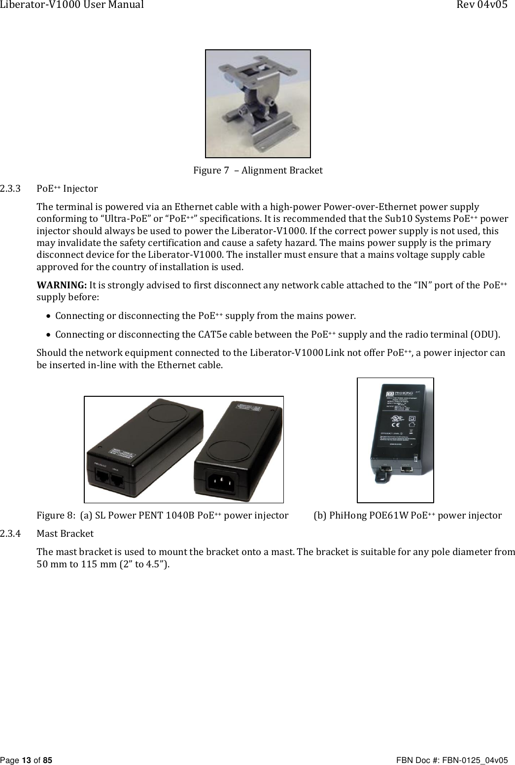 Liberator-V1000 User Manual  Rev 04v05     Page 13 of 85   FBN Doc #: FBN-0125_04v05  Figure 7  – Alignment Bracket 2.3.3 PoE++ Injector The terminal is powered via an Ethernet cable with a high-power Power-over-Ethernet power supply conforming to “Ultra-PoE” or “PoE++” specifications. It is recommended that the Sub10 Systems PoE++ power injector should always be used to power the Liberator-V1000. If the correct power supply is not used, this may invalidate the safety certification and cause a safety hazard. The mains power supply is the primary disconnect device for the Liberator-V1000. The installer must ensure that a mains voltage supply cable approved for the country of installation is used. WARNING: It is strongly advised to first disconnect any network cable attached to the “IN” port of the PoE++ supply before:   Connecting or disconnecting the PoE++ supply from the mains power.  Connecting or disconnecting the CAT5e cable between the PoE++ supply and the radio terminal (ODU). Should the network equipment connected to the Liberator-V1000 Link not offer PoE++, a power injector can be inserted in-line with the Ethernet cable.                                                          Figure 8:  (a) SL Power PENT 1040B PoE++ power injector           (b) PhiHong POE61W PoE++ power injector 2.3.4 Mast Bracket The mast bracket is used to mount the bracket onto a mast. The bracket is suitable for any pole diameter from 50 mm to 115 mm (2” to 4.5”). 