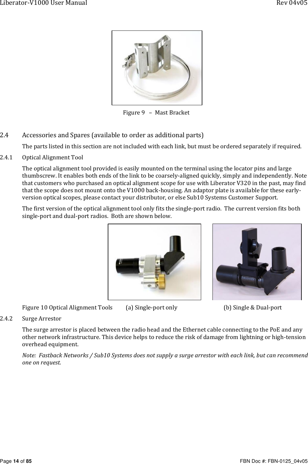 Liberator-V1000 User Manual  Rev 04v05     Page 14 of 85   FBN Doc #: FBN-0125_04v05  Figure 9   –  Mast Bracket    2.4 Accessories and Spares (available to order as additional parts) The parts listed in this section are not included with each link, but must be ordered separately if required. 2.4.1 Optical Alignment Tool The optical alignment tool provided is easily mounted on the terminal using the locator pins and large thumbscrew. It enables both ends of the link to be coarsely-aligned quickly, simply and independently. Note that customers who purchased an optical alignment scope for use with Liberator V320 in the past, may find that the scope does not mount onto the V1000 back-housing. An adaptor plate is available for these early-version optical scopes, please contact your distributor, or else Sub10 Systems Customer Support. The first version of the optical alignment tool only fits the single-port radio.  The current version fits both single-port and dual-port radios.  Both are shown below.                                                                  Figure 10 Optical Alignment Tools  (a) Single-port only  (b) Single &amp; Dual-port 2.4.2 Surge Arrestor The surge arrestor is placed between the radio head and the Ethernet cable connecting to the PoE and any other network infrastructure. This device helps to reduce the risk of damage from lightning or high-tension overhead equipment.   Note:  Fastback Networks / Sub10 Systems does not supply a surge arrestor with each link, but can recommend one on request. 