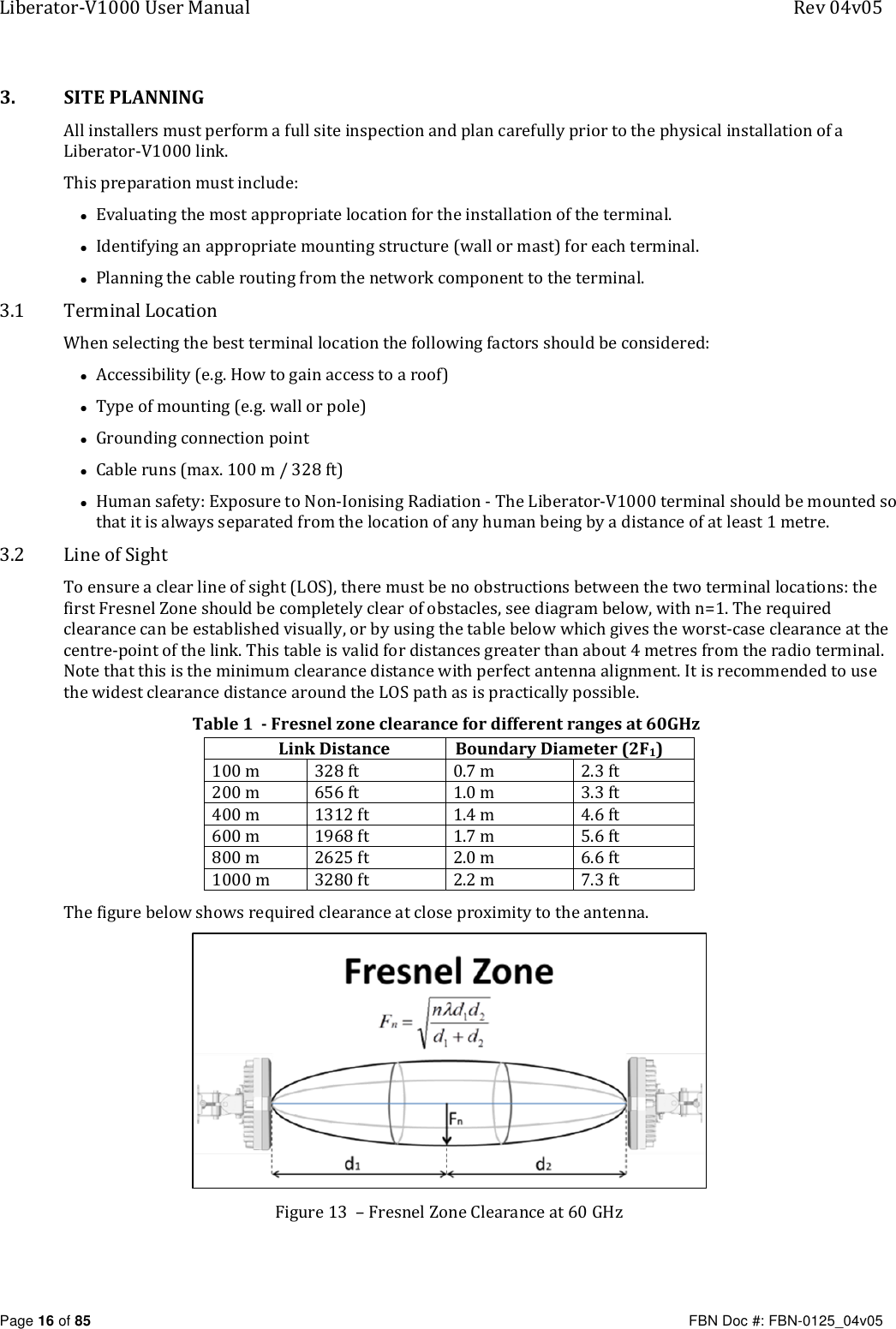 Liberator-V1000 User Manual  Rev 04v05     Page 16 of 85   FBN Doc #: FBN-0125_04v05 3. SITE PLANNING All installers must perform a full site inspection and plan carefully prior to the physical installation of a Liberator-V1000 link. This preparation must include: • Evaluating the most appropriate location for the installation of the terminal. • Identifying an appropriate mounting structure (wall or mast) for each terminal. • Planning the cable routing from the network component to the terminal. 3.1 Terminal Location When selecting the best terminal location the following factors should be considered: • Accessibility (e.g. How to gain access to a roof)  • Type of mounting (e.g. wall or pole)  • Grounding connection point  • Cable runs (max. 100 m / 328 ft)  • Human safety: Exposure to Non-Ionising Radiation - The Liberator-V1000 terminal should be mounted so that it is always separated from the location of any human being by a distance of at least 1 metre. 3.2 Line of Sight To ensure a clear line of sight (LOS), there must be no obstructions between the two terminal locations: the first Fresnel Zone should be completely clear of obstacles, see diagram below, with n=1. The required clearance can be established visually, or by using the table below which gives the worst-case clearance at the centre-point of the link. This table is valid for distances greater than about 4 metres from the radio terminal. Note that this is the minimum clearance distance with perfect antenna alignment. It is recommended to use the widest clearance distance around the LOS path as is practically possible.   Table 1  - Fresnel zone clearance for different ranges at 60GHz Link Distance Boundary Diameter (2F1) 100 m 328 ft 0.7 m 2.3 ft 200 m 656 ft 1.0 m 3.3 ft 400 m 1312 ft 1.4 m 4.6 ft 600 m 1968 ft 1.7 m 5.6 ft 800 m 2625 ft 2.0 m 6.6 ft 1000 m 3280 ft 2.2 m 7.3 ft The figure below shows required clearance at close proximity to the antenna.  Figure 13  – Fresnel Zone Clearance at 60 GHz 