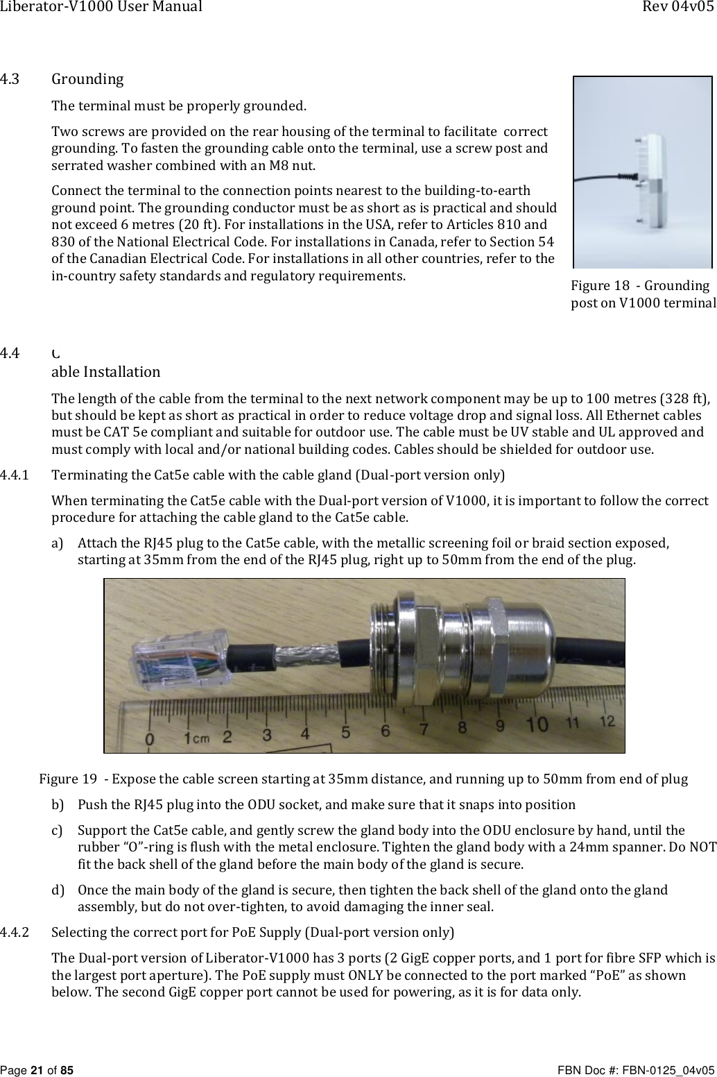 Liberator-V1000 User Manual  Rev 04v05     Page 21 of 85   FBN Doc #: FBN-0125_04v05 4.3 Grounding The terminal must be properly grounded. Two screws are provided on the rear housing of the terminal to facilitate  correct grounding. To fasten the grounding cable onto the terminal, use a screw post and serrated washer combined with an M8 nut. Connect the terminal to the connection points nearest to the building-to-earth ground point. The grounding conductor must be as short as is practical and should not exceed 6 metres (20 ft). For installations in the USA, refer to Articles 810 and 830 of the National Electrical Code. For installations in Canada, refer to Section 54 of the Canadian Electrical Code. For installations in all other countries, refer to the in-country safety standards and regulatory requirements.   4.4 Cable Installation The length of the cable from the terminal to the next network component may be up to 100 metres (328 ft), but should be kept as short as practical in order to reduce voltage drop and signal loss. All Ethernet cables must be CAT 5e compliant and suitable for outdoor use. The cable must be UV stable and UL approved and must comply with local and/or national building codes. Cables should be shielded for outdoor use. 4.4.1 Terminating the Cat5e cable with the cable gland (Dual-port version only) When terminating the Cat5e cable with the Dual-port version of V1000, it is important to follow the correct procedure for attaching the cable gland to the Cat5e cable. a) Attach the RJ45 plug to the Cat5e cable, with the metallic screening foil or braid section exposed, starting at 35mm from the end of the RJ45 plug, right up to 50mm from the end of the plug.  Figure 19  - Expose the cable screen starting at 35mm distance, and running up to 50mm from end of plug b) Push the RJ45 plug into the ODU socket, and make sure that it snaps into position c) Support the Cat5e cable, and gently screw the gland body into the ODU enclosure by hand, until the rubber “O”-ring is flush with the metal enclosure. Tighten the gland body with a 24mm spanner. Do NOT fit the back shell of the gland before the main body of the gland is secure. d) Once the main body of the gland is secure, then tighten the back shell of the gland onto the gland assembly, but do not over-tighten, to avoid damaging the inner seal. 4.4.2 Selecting the correct port for PoE Supply (Dual-port version only) The Dual-port version of Liberator-V1000 has 3 ports (2 GigE copper ports, and 1 port for fibre SFP which is the largest port aperture). The PoE supply must ONLY be connected to the port marked “PoE” as shown below. The second GigE copper port cannot be used for powering, as it is for data only. Figure 18  - Grounding post on V1000 terminal  