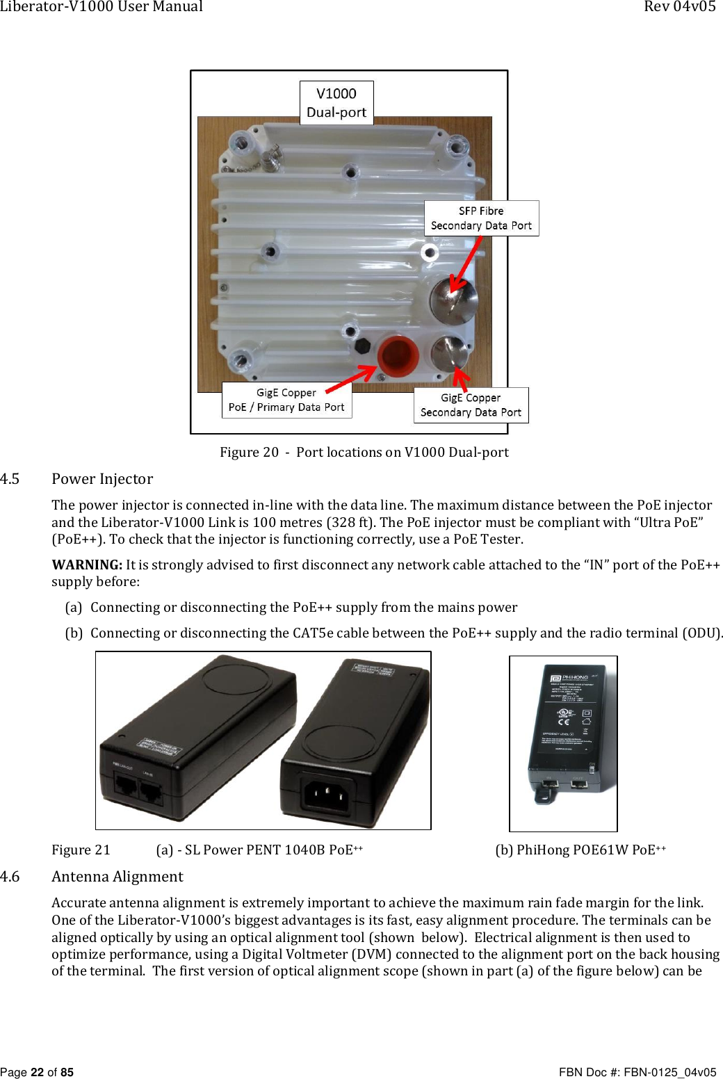Liberator-V1000 User Manual  Rev 04v05     Page 22 of 85   FBN Doc #: FBN-0125_04v05  Figure 20  -  Port locations on V1000 Dual-port 4.5 Power Injector The power injector is connected in-line with the data line. The maximum distance between the PoE injector and the Liberator-V1000 Link is 100 metres (328 ft). The PoE injector must be compliant with “Ultra PoE” (PoE++). To check that the injector is functioning correctly, use a PoE Tester. WARNING: It is strongly advised to first disconnect any network cable attached to the “IN” port of the PoE++ supply before:  (a) Connecting or disconnecting the PoE++ supply from the mains power (b) Connecting or disconnecting the CAT5e cable between the PoE++ supply and the radio terminal (ODU).                      Figure 21    (a) - SL Power PENT 1040B PoE++  (b) PhiHong POE61W PoE++ 4.6 Antenna Alignment Accurate antenna alignment is extremely important to achieve the maximum rain fade margin for the link. One of the Liberator-V1000’s biggest advantages is its fast, easy alignment procedure. The terminals can be aligned optically by using an optical alignment tool (shown  below).  Electrical alignment is then used to optimize performance, using a Digital Voltmeter (DVM) connected to the alignment port on the back housing of the terminal.  The first version of optical alignment scope (shown in part (a) of the figure below) can be 