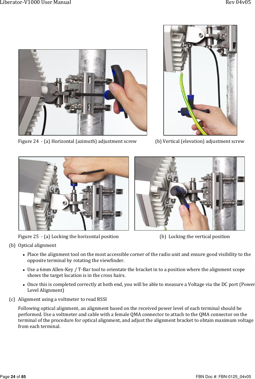 Liberator-V1000 User Manual  Rev 04v05     Page 24 of 85   FBN Doc #: FBN-0125_04v05                Figure 24  - (a) Horizontal (azimuth) adjustment screw  (b) Vertical (elevation) adjustment screw         Figure 25  - (a) Locking the horizontal position  (b)  Locking the vertical position (b) Optical alignment • Place the alignment tool on the most accessible corner of the radio unit and ensure good visibility to the opposite terminal by rotating the viewfinder. • Use a 6mm Allen-Key / T-Bar tool to orientate the bracket in to a position where the alignment scope shows the target location is in the cross hairs.  • Once this is completed correctly at both end, you will be able to measure a Voltage via the DC port (Power Level Alignment) (c) Alignment using a voltmeter to read RSSI Following optical alignment, an alignment based on the received power level of each terminal should be performed. Use a voltmeter and cable with a female QMA connector to attach to the QMA connector on the terminal of the procedure for optical alignment, and adjust the alignment bracket to obtain maximum voltage from each terminal. 