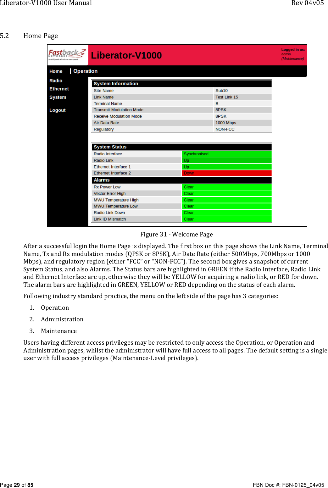 Liberator-V1000 User Manual  Rev 04v05     Page 29 of 85   FBN Doc #: FBN-0125_04v05 5.2 Home Page  Figure 31 - Welcome Page After a successful login the Home Page is displayed. The first box on this page shows the Link Name, Terminal Name, Tx and Rx modulation modes (QPSK or 8PSK), Air Date Rate (either 500Mbps, 700Mbps or 1000 Mbps), and regulatory region (either “FCC” or “NON-FCC”). The second box gives a snapshot of current System Status, and also Alarms. The Status bars are highlighted in GREEN if the Radio Interface, Radio Link and Ethernet Interface are up, otherwise they will be YELLOW for acquiring a radio link, or RED for down. The alarm bars are highlighted in GREEN, YELLOW or RED depending on the status of each alarm. Following industry standard practice, the menu on the left side of the page has 3 categories: 1. Operation 2. Administration 3. Maintenance Users having different access privileges may be restricted to only access the Operation, or Operation and Administration pages, whilst the administrator will have full access to all pages. The default setting is a single user with full access privileges (Maintenance-Level privileges).   