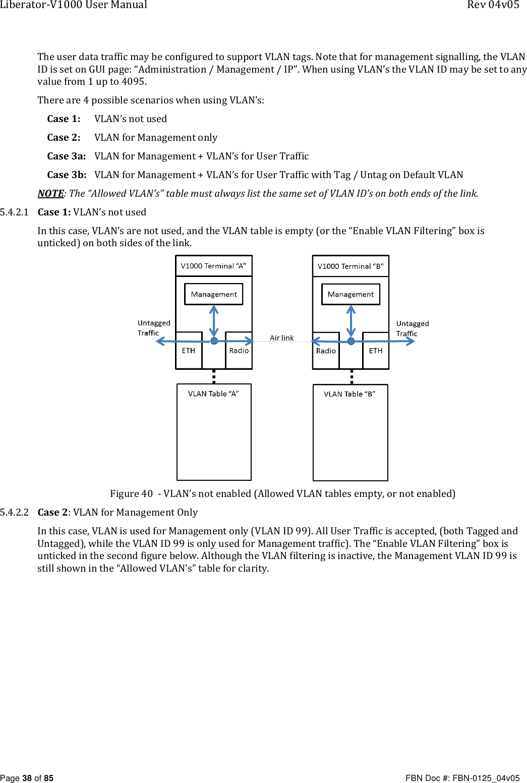 Liberator-V1000 User Manual  Rev 04v05     Page 38 of 85   FBN Doc #: FBN-0125_04v05 The user data traffic may be configured to support VLAN tags. Note that for management signalling, the VLAN ID is set on GUI page: “Administration / Management / IP”. When using VLAN’s the VLAN ID may be set to any value from 1 up to 4095. There are 4 possible scenarios when using VLAN’s: Case 1:   VLAN’s not used Case 2:  VLAN for Management only Case 3a: VLAN for Management + VLAN’s for User Traffic Case 3b: VLAN for Management + VLAN’s for User Traffic with Tag / Untag on Default VLAN NOTE: The “Allowed VLAN’s” table must always list the same set of VLAN ID’s on both ends of the link.  5.4.2.1 Case 1: VLAN’s not used In this case, VLAN’s are not used, and the VLAN table is empty (or the “Enable VLAN Filtering” box is unticked) on both sides of the link.  Figure 40  - VLAN’s not enabled (Allowed VLAN tables empty, or not enabled) 5.4.2.2 Case 2: VLAN for Management Only  In this case, VLAN is used for Management only (VLAN ID 99). All User Traffic is accepted, (both Tagged and Untagged), while the VLAN ID 99 is only used for Management traffic). The “Enable VLAN Filtering” box is unticked in the second figure below. Although the VLAN filtering is inactive, the Management VLAN ID 99 is still shown in the “Allowed VLAN’s” table for clarity. 