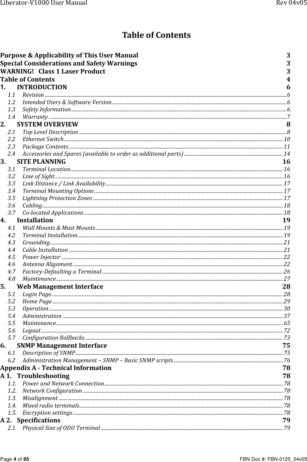 Liberator-V1000 User Manual  Rev 04v05     Page 4 of 85   FBN Doc #: FBN-0125_04v05 Table of Contents Purpose &amp; Applicability of This User Manual  3 Special Considerations and Safety Warnings  3 WARNING!   Class 1 Laser Product  3 Table of Contents  4 1. INTRODUCTION  6 1.1 Revision ............................................................................................................................................................................................... 6 1.2 Intended Users &amp; Software Version .......................................................................................................................................... 6 1.3 Safety Information .......................................................................................................................................................................... 6 1.4 Warranty ............................................................................................................................................................................................ 7 2. SYSTEM OVERVIEW  8 2.1 Top Level Description .................................................................................................................................................................... 8 2.2 Ethernet Switch ............................................................................................................................................................................. 10 2.3 Package Contents ......................................................................................................................................................................... 11 2.4 Accessories and Spares (available to order as additional parts) .............................................................................. 14 3. SITE PLANNING  16 3.1 Terminal Location ........................................................................................................................................................................ 16 3.2 Line of Sight .................................................................................................................................................................................... 16 3.3 Link Distance / Link Availability ............................................................................................................................................ 17 3.4 Terminal Mounting Options ..................................................................................................................................................... 17 3.5 Lightning Protection Zones ...................................................................................................................................................... 17 3.6 Cabling .............................................................................................................................................................................................. 18 3.7 Co-located Applications ............................................................................................................................................................. 18 4. Installation  19 4.1 Wall Mounts &amp; Mast Mounts .................................................................................................................................................... 19 4.2 Terminal Installation .................................................................................................................................................................. 19 4.3 Grounding ........................................................................................................................................................................................ 21 4.4 Cable Installation ......................................................................................................................................................................... 21 4.5 Power Injector ............................................................................................................................................................................... 22 4.6 Antenna Alignment ...................................................................................................................................................................... 22 4.7 Factory-Defaulting a Terminal ............................................................................................................................................... 26 4.8 Maintenance ................................................................................................................................................................................... 27 5. Web Management Interface  28 5.1 Login Page ....................................................................................................................................................................................... 28 5.2 Home Page ...................................................................................................................................................................................... 29 5.3 Operation ......................................................................................................................................................................................... 30 5.4 Administration .............................................................................................................................................................................. 37 5.5 Maintenance ................................................................................................................................................................................... 65 5.6 Logout ............................................................................................................................................................................................... 72 5.7 Configuration Rollbacks ............................................................................................................................................................ 73 6. SNMP Management Interface  75 6.1 Description of SNMP .................................................................................................................................................................... 75 6.2 Administration Management – SNMP – Basic SNMP scripts ...................................................................................... 76 Appendix A - Technical Information  78 A 1. Troubleshooting  78 1.1. Power and Network Connection ............................................................................................................................................. 78 1.2. Network Configuration .............................................................................................................................................................. 78 1.3. Misalignment ................................................................................................................................................................................. 78 1.4. Mixed radio terminals................................................................................................................................................................. 78 1.5. Encryption settings ...................................................................................................................................................................... 78 A 2. Specifications  79 2.1. Physical Size of ODU Terminal ................................................................................................................................................ 79 