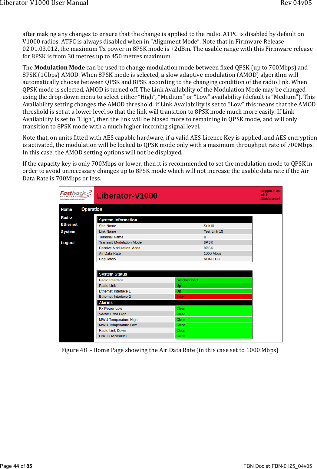 Liberator-V1000 User Manual  Rev 04v05     Page 44 of 85   FBN Doc #: FBN-0125_04v05 after making any changes to ensure that the change is applied to the radio. ATPC is disabled by default on V1000 radios. ATPC is always disabled when in “Alignment Mode”. Note that in Firmware Release 02.01.03.012, the maximum Tx power in 8PSK mode is +2dBm. The usable range with this Firmware release for 8PSK is from 30 metres up to 450 metres maximum. The Modulation Mode can be used to change modulation mode between fixed QPSK (up to 700Mbps) and 8PSK (1Gbps) AMOD. When 8PSK mode is selected, a slow adaptive modulation (AMOD) algorithm will automatically choose between QPSK and 8PSK according to the changing condition of the radio link. When QPSK mode is selected, AMOD is turned off. The Link Availability of the Modulation Mode may be changed using the drop-down menu to select either “High”, “Medium” or “Low” availability (default is “Medium”). This Availability setting changes the AMOD threshold: if Link Availability is set to “Low” this means that the AMOD threshold is set at a lower level so that the link will transition to 8PSK mode much more easily. If Link Availability is set to “High”, then the link will be biased more to remaining in QPSK mode, and will only transition to 8PSK mode with a much higher incoming signal level. Note that, on units fitted with AES capable hardware, if a valid AES Licence Key is applied, and AES encryption is activated, the modulation will be locked to QPSK mode only with a maximum throughput rate of 700Mbps.  In this case, the AMOD setting options will not be displayed. If the capacity key is only 700Mbps or lower, then it is recommended to set the modulation mode to QPSK in order to avoid unnecessary changes up to 8PSK mode which will not increase the usable data rate if the Air Data Rate is 700Mbps or less.  Figure 48  - Home Page showing the Air Data Rate (in this case set to 1000 Mbps)  
