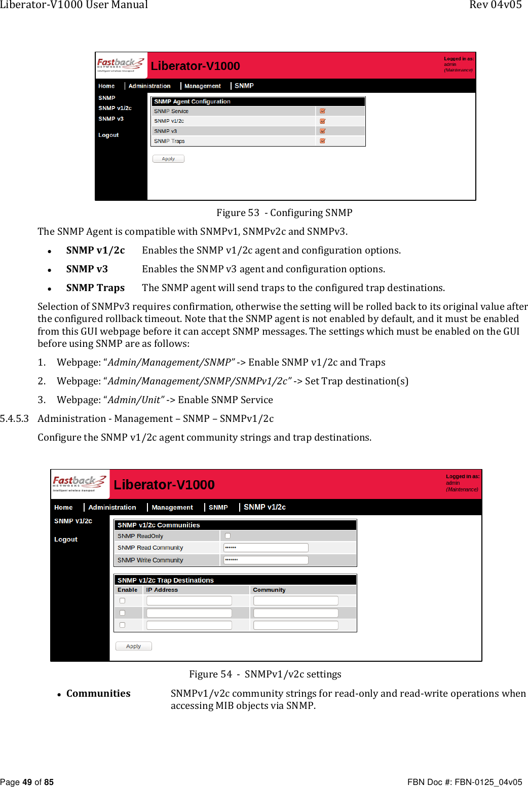 Liberator-V1000 User Manual  Rev 04v05     Page 49 of 85   FBN Doc #: FBN-0125_04v05  Figure 53  - Configuring SNMP The SNMP Agent is compatible with SNMPv1, SNMPv2c and SNMPv3. • SNMP v1/2c   Enables the SNMP v1/2c agent and configuration options. • SNMP v3  Enables the SNMP v3 agent and configuration options. • SNMP Traps  The SNMP agent will send traps to the configured trap destinations. Selection of SNMPv3 requires confirmation, otherwise the setting will be rolled back to its original value after the configured rollback timeout. Note that the SNMP agent is not enabled by default, and it must be enabled from this GUI webpage before it can accept SNMP messages. The settings which must be enabled on the GUI before using SNMP are as follows: 1. Webpage: “Admin/Management/SNMP” -&gt; Enable SNMP v1/2c and Traps 2. Webpage: “Admin/Management/SNMP/SNMPv1/2c” -&gt; Set Trap destination(s) 3. Webpage: “Admin/Unit” -&gt; Enable SNMP Service 5.4.5.3 Administration - Management – SNMP – SNMPv1/2c Configure the SNMP v1/2c agent community strings and trap destinations.    Figure 54  -  SNMPv1/v2c settings • Communities   SNMPv1/v2c community strings for read-only and read-write operations when accessing MIB objects via SNMP. 