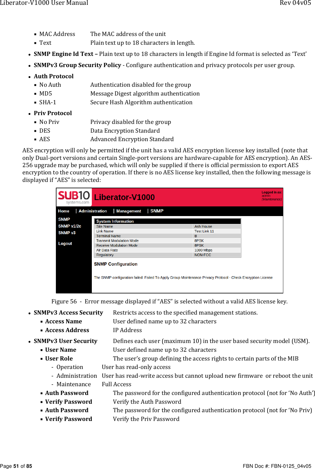 Liberator-V1000 User Manual  Rev 04v05     Page 51 of 85   FBN Doc #: FBN-0125_04v05  MAC Address  The MAC address of the unit  Text   Plain text up to 18 characters in length. • SNMP Engine Id Text – Plain text up to 18 characters in length if Engine Id format is selected as ‘Text’ • SNMPv3 Group Security Policy - Configure authentication and privacy protocols per user group. • Auth Protocol  No Auth   Authentication disabled for the group  MD5   Message Digest algorithm authentication  SHA-1  Secure Hash Algorithm authentication • Priv Protocol  No Priv  Privacy disabled for the group  DES  Data Encryption Standard  AES  Advanced Encryption Standard AES encryption will only be permitted if the unit has a valid AES encryption license key installed (note that only Dual-port versions and certain Single-port versions are hardware-capable for AES encryption). An AES-256 upgrade may be purchased, which will only be supplied if there is official permission to export AES encryption to the country of operation. If there is no AES license key installed, then the following message is displayed if “AES” is selected:  Figure 56  -  Error message displayed if “AES” is selected without a valid AES license key. • SNMPv3 Access Security   Restricts access to the specified management stations.  Access Name     User defined name up to 32 characters  Access Address   IP Address • SNMPv3 User Security  Defines each user (maximum 10) in the user based security model (USM).  User Name     User defined name up to 32 characters  User Role    The user’s group defining the access rights to certain parts of the MIB - Operation  User has read-only access  - Administration  User has read-write access but cannot upload new firmware  or reboot the unit - Maintenance  Full Access  Auth Password   The password for the configured authentication protocol (not for ‘No Auth’)  Verify Password  Verify the Auth Password   Auth Password   The password for the configured authentication protocol (not for ‘No Priv)  Verify Password  Verify the Priv Password 