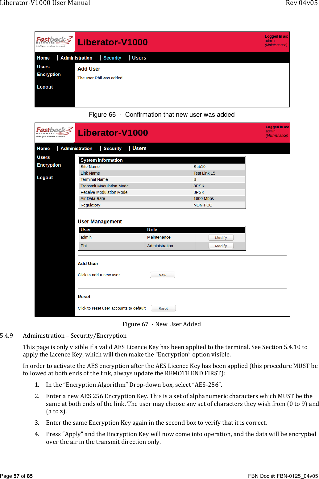 Liberator-V1000 User Manual  Rev 04v05     Page 57 of 85   FBN Doc #: FBN-0125_04v05  Figure 66  -  Confirmation that new user was added  Figure 67  - New User Added 5.4.9 Administration – Security/Encryption This page is only visible if a valid AES Licence Key has been applied to the terminal. See Section 5.4.10 to apply the Licence Key, which will then make the “Encryption” option visible. In order to activate the AES encryption after the AES Licence Key has been applied (this procedure MUST be followed at both ends of the link, always update the REMOTE END FIRST): 1. In the “Encryption Algorithm” Drop-down box, select “AES-256”.  2. Enter a new AES 256 Encryption Key. This is a set of alphanumeric characters which MUST be the same at both ends of the link. The user may choose any set of characters they wish from (0 to 9) and (a to z). 3. Enter the same Encryption Key again in the second box to verify that it is correct. 4. Press “Apply” and the Encryption Key will now come into operation, and the data will be encrypted over the air in the transmit direction only. 