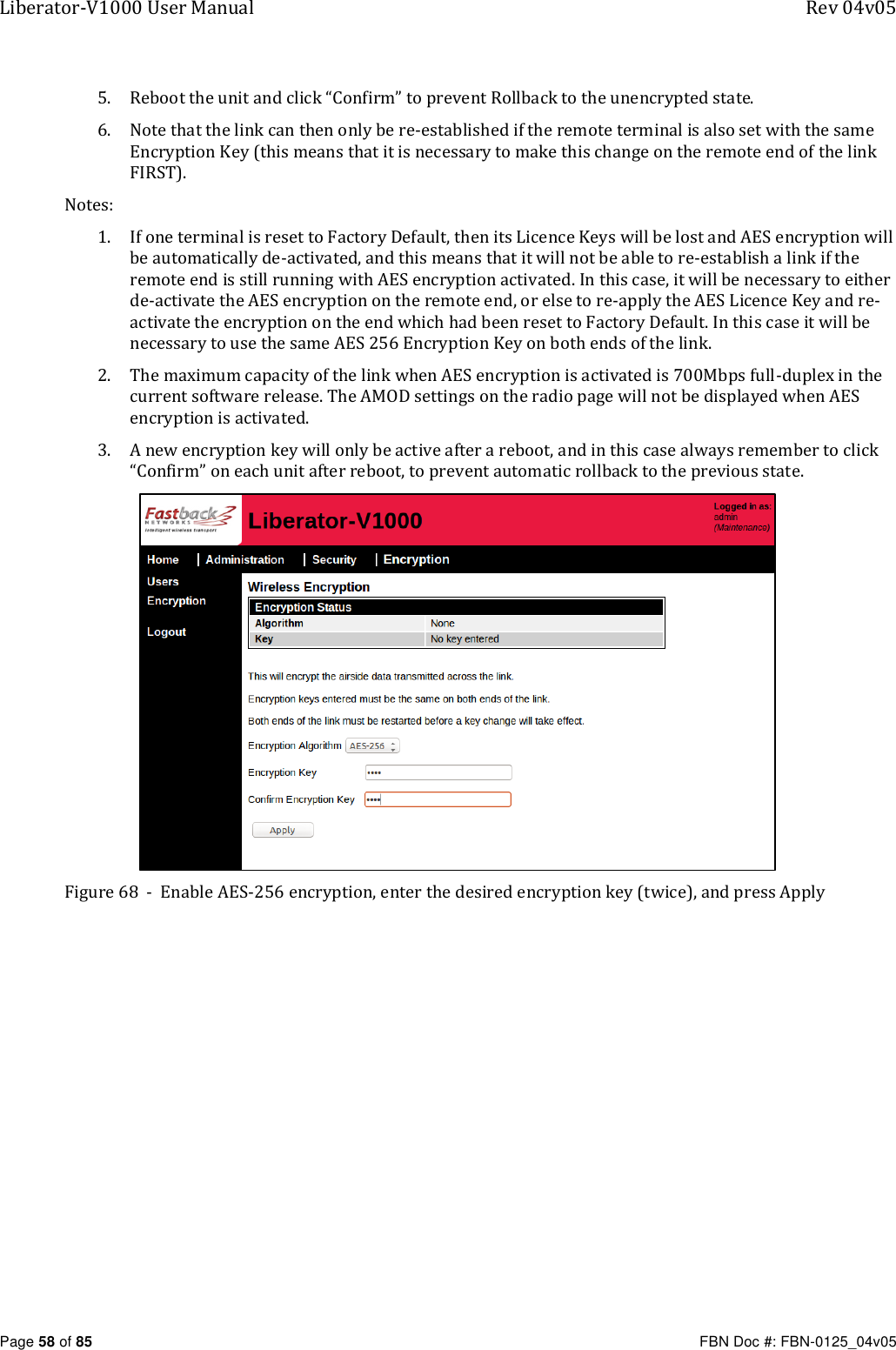 Liberator-V1000 User Manual  Rev 04v05     Page 58 of 85   FBN Doc #: FBN-0125_04v05 5. Reboot the unit and click “Confirm” to prevent Rollback to the unencrypted state. 6. Note that the link can then only be re-established if the remote terminal is also set with the same Encryption Key (this means that it is necessary to make this change on the remote end of the link FIRST). Notes: 1. If one terminal is reset to Factory Default, then its Licence Keys will be lost and AES encryption will be automatically de-activated, and this means that it will not be able to re-establish a link if the remote end is still running with AES encryption activated. In this case, it will be necessary to either de-activate the AES encryption on the remote end, or else to re-apply the AES Licence Key and re-activate the encryption on the end which had been reset to Factory Default. In this case it will be necessary to use the same AES 256 Encryption Key on both ends of the link. 2. The maximum capacity of the link when AES encryption is activated is 700Mbps full-duplex in the current software release. The AMOD settings on the radio page will not be displayed when AES encryption is activated. 3. A new encryption key will only be active after a reboot, and in this case always remember to click “Confirm” on each unit after reboot, to prevent automatic rollback to the previous state.  Figure 68  -  Enable AES-256 encryption, enter the desired encryption key (twice), and press Apply  