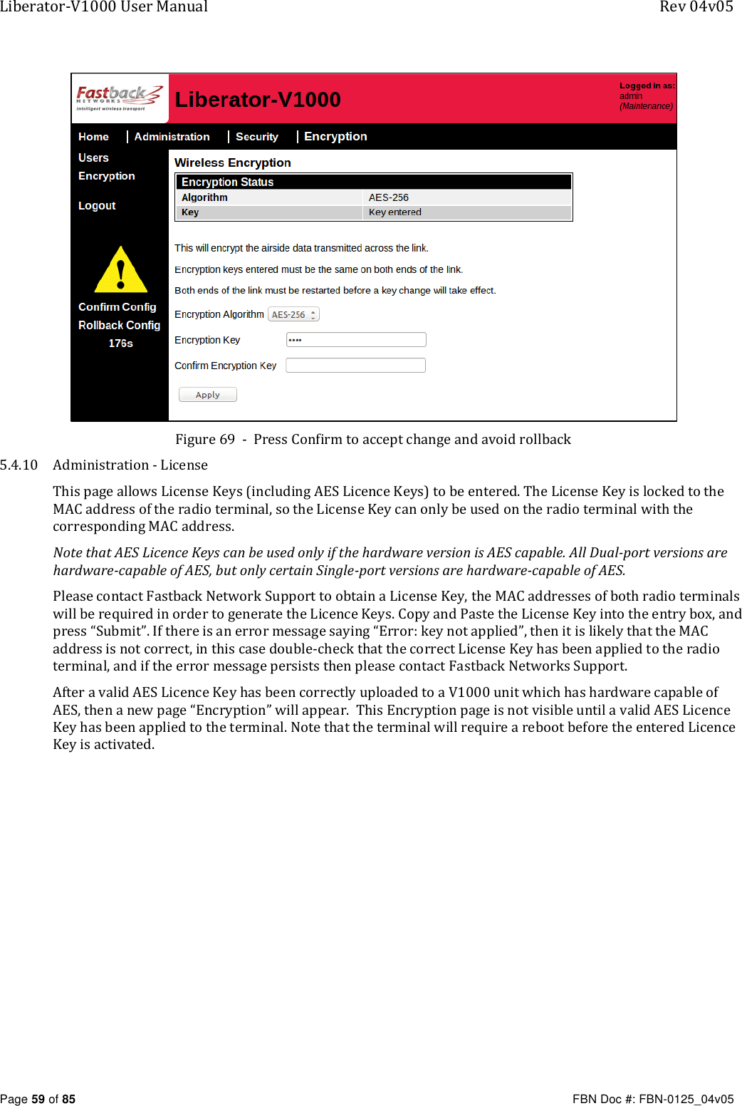 Liberator-V1000 User Manual  Rev 04v05     Page 59 of 85   FBN Doc #: FBN-0125_04v05  Figure 69  -  Press Confirm to accept change and avoid rollback 5.4.10 Administration - License This page allows License Keys (including AES Licence Keys) to be entered. The License Key is locked to the MAC address of the radio terminal, so the License Key can only be used on the radio terminal with the corresponding MAC address. Note that AES Licence Keys can be used only if the hardware version is AES capable. All Dual-port versions are hardware-capable of AES, but only certain Single-port versions are hardware-capable of AES. Please contact Fastback Network Support to obtain a License Key, the MAC addresses of both radio terminals will be required in order to generate the Licence Keys. Copy and Paste the License Key into the entry box, and press “Submit”. If there is an error message saying “Error: key not applied”, then it is likely that the MAC address is not correct, in this case double-check that the correct License Key has been applied to the radio terminal, and if the error message persists then please contact Fastback Networks Support. After a valid AES Licence Key has been correctly uploaded to a V1000 unit which has hardware capable of AES, then a new page “Encryption” will appear.  This Encryption page is not visible until a valid AES Licence Key has been applied to the terminal. Note that the terminal will require a reboot before the entered Licence Key is activated.  