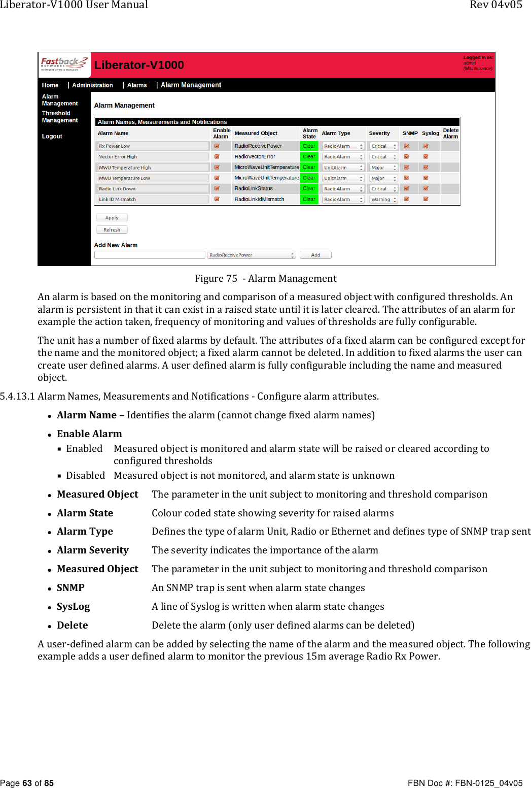 Liberator-V1000 User Manual  Rev 04v05     Page 63 of 85   FBN Doc #: FBN-0125_04v05  Figure 75  - Alarm Management An alarm is based on the monitoring and comparison of a measured object with configured thresholds. An alarm is persistent in that it can exist in a raised state until it is later cleared. The attributes of an alarm for example the action taken, frequency of monitoring and values of thresholds are fully configurable. The unit has a number of fixed alarms by default. The attributes of a fixed alarm can be configured except for the name and the monitored object; a fixed alarm cannot be deleted. In addition to fixed alarms the user can create user defined alarms. A user defined alarm is fully configurable including the name and measured object. 5.4.13.1 Alarm Names, Measurements and Notifications - Configure alarm attributes. • Alarm Name – Identifies the alarm (cannot change fixed alarm names) • Enable Alarm  Enabled   Measured object is monitored and alarm state will be raised or cleared according to configured thresholds  Disabled   Measured object is not monitored, and alarm state is unknown • Measured Object   The parameter in the unit subject to monitoring and threshold comparison • Alarm State   Colour coded state showing severity for raised alarms • Alarm Type  Defines the type of alarm Unit, Radio or Ethernet and defines type of SNMP trap sent   • Alarm Severity   The severity indicates the importance of the alarm • Measured Object   The parameter in the unit subject to monitoring and threshold comparison • SNMP  An SNMP trap is sent when alarm state changes • SysLog  A line of Syslog is written when alarm state changes • Delete  Delete the alarm (only user defined alarms can be deleted) A user-defined alarm can be added by selecting the name of the alarm and the measured object. The following example adds a user defined alarm to monitor the previous 15m average Radio Rx Power.   