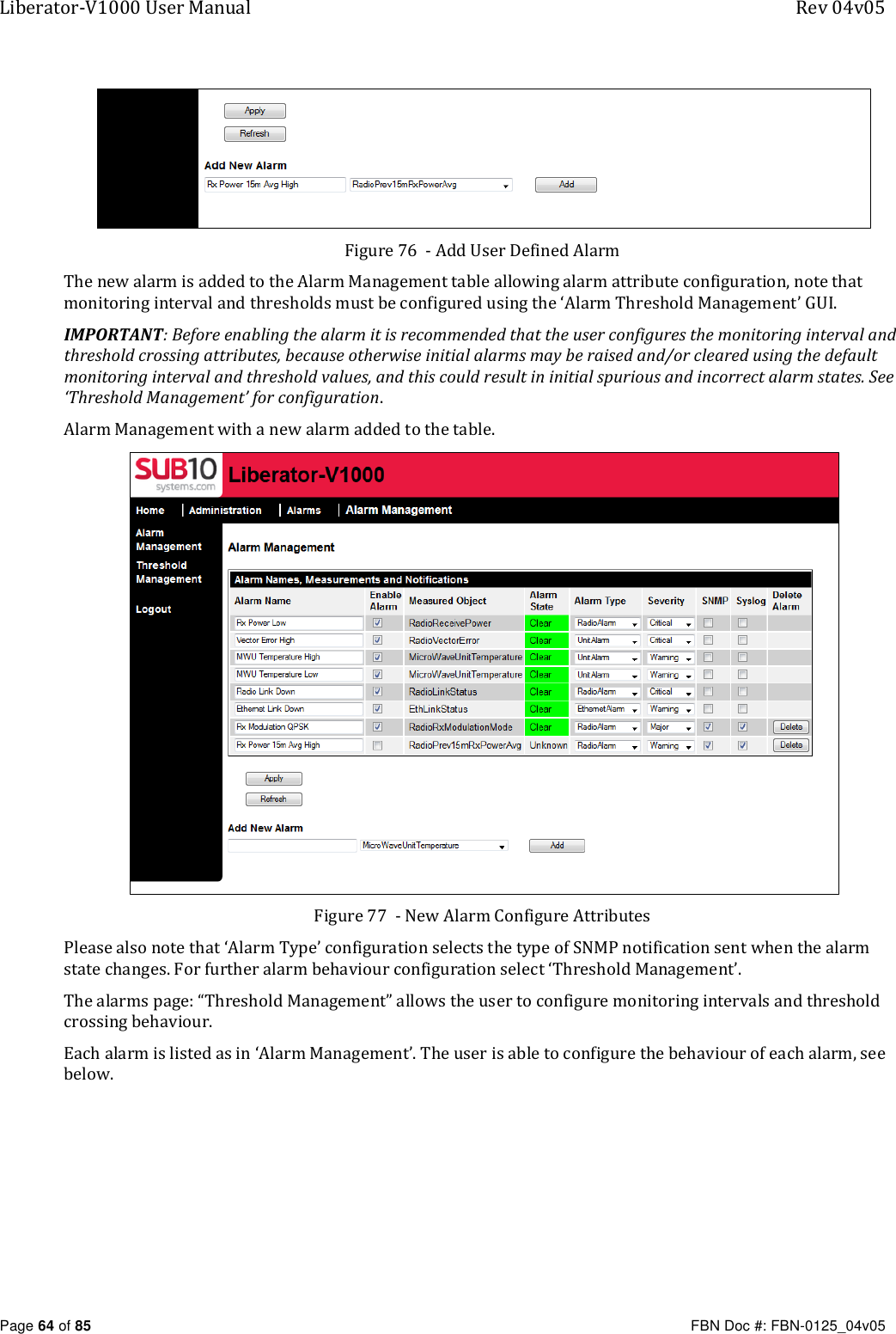 Liberator-V1000 User Manual  Rev 04v05     Page 64 of 85   FBN Doc #: FBN-0125_04v05  Figure 76  - Add User Defined Alarm The new alarm is added to the Alarm Management table allowing alarm attribute configuration, note that monitoring interval and thresholds must be configured using the ‘Alarm Threshold Management’ GUI. IMPORTANT: Before enabling the alarm it is recommended that the user configures the monitoring interval and threshold crossing attributes, because otherwise initial alarms may be raised and/or cleared using the default monitoring interval and threshold values, and this could result in initial spurious and incorrect alarm states. See ‘Threshold Management’ for configuration. Alarm Management with a new alarm added to the table.  Figure 77  - New Alarm Configure Attributes Please also note that ‘Alarm Type’ configuration selects the type of SNMP notification sent when the alarm state changes. For further alarm behaviour configuration select ‘Threshold Management’. The alarms page: “Threshold Management” allows the user to configure monitoring intervals and threshold crossing behaviour. Each alarm is listed as in ‘Alarm Management’. The user is able to configure the behaviour of each alarm, see below. 