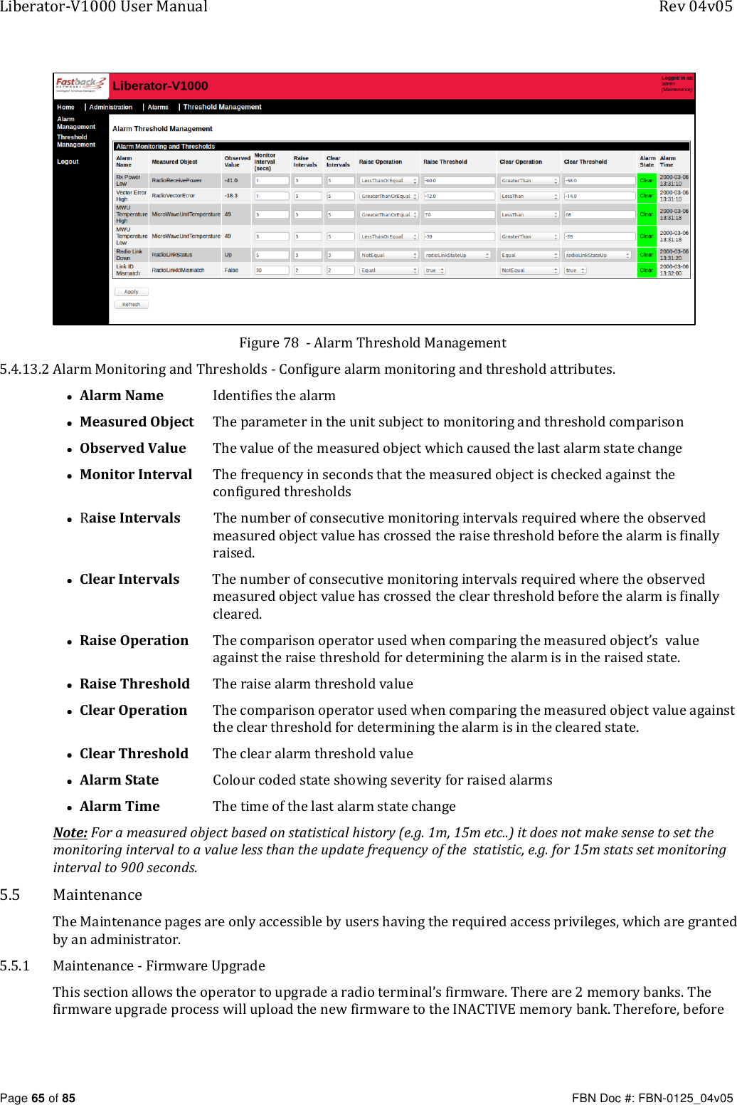 Liberator-V1000 User Manual  Rev 04v05     Page 65 of 85   FBN Doc #: FBN-0125_04v05  Figure 78  - Alarm Threshold Management 5.4.13.2 Alarm Monitoring and Thresholds - Configure alarm monitoring and threshold attributes. • Alarm Name   Identifies the alarm • Measured Object   The parameter in the unit subject to monitoring and threshold comparison • Observed Value   The value of the measured object which caused the last alarm state change • Monitor Interval   The frequency in seconds that the measured object is checked against the configured thresholds • Raise Intervals          The number of consecutive monitoring intervals required where the observed measured object value has crossed the raise threshold before the alarm is finally raised.  • Clear Intervals          The number of consecutive monitoring intervals required where the observed measured object value has crossed the clear threshold before the alarm is finally cleared.  • Raise Operation   The comparison operator used when comparing the measured object’s  value against the raise threshold for determining the alarm is in the raised state.  • Raise Threshold   The raise alarm threshold value   • Clear Operation   The comparison operator used when comparing the measured object value against the clear threshold for determining the alarm is in the cleared state.  • Clear Threshold   The clear alarm threshold value   • Alarm State   Colour coded state showing severity for raised alarms • Alarm Time   The time of the last alarm state change Note: For a measured object based on statistical history (e.g. 1m, 15m etc..) it does not make sense to set the monitoring interval to a value less than the update frequency of the  statistic, e.g. for 15m stats set monitoring interval to 900 seconds. 5.5 Maintenance The Maintenance pages are only accessible by users having the required access privileges, which are granted by an administrator. 5.5.1 Maintenance - Firmware Upgrade This section allows the operator to upgrade a radio terminal’s firmware. There are 2 memory banks. The firmware upgrade process will upload the new firmware to the INACTIVE memory bank. Therefore, before 