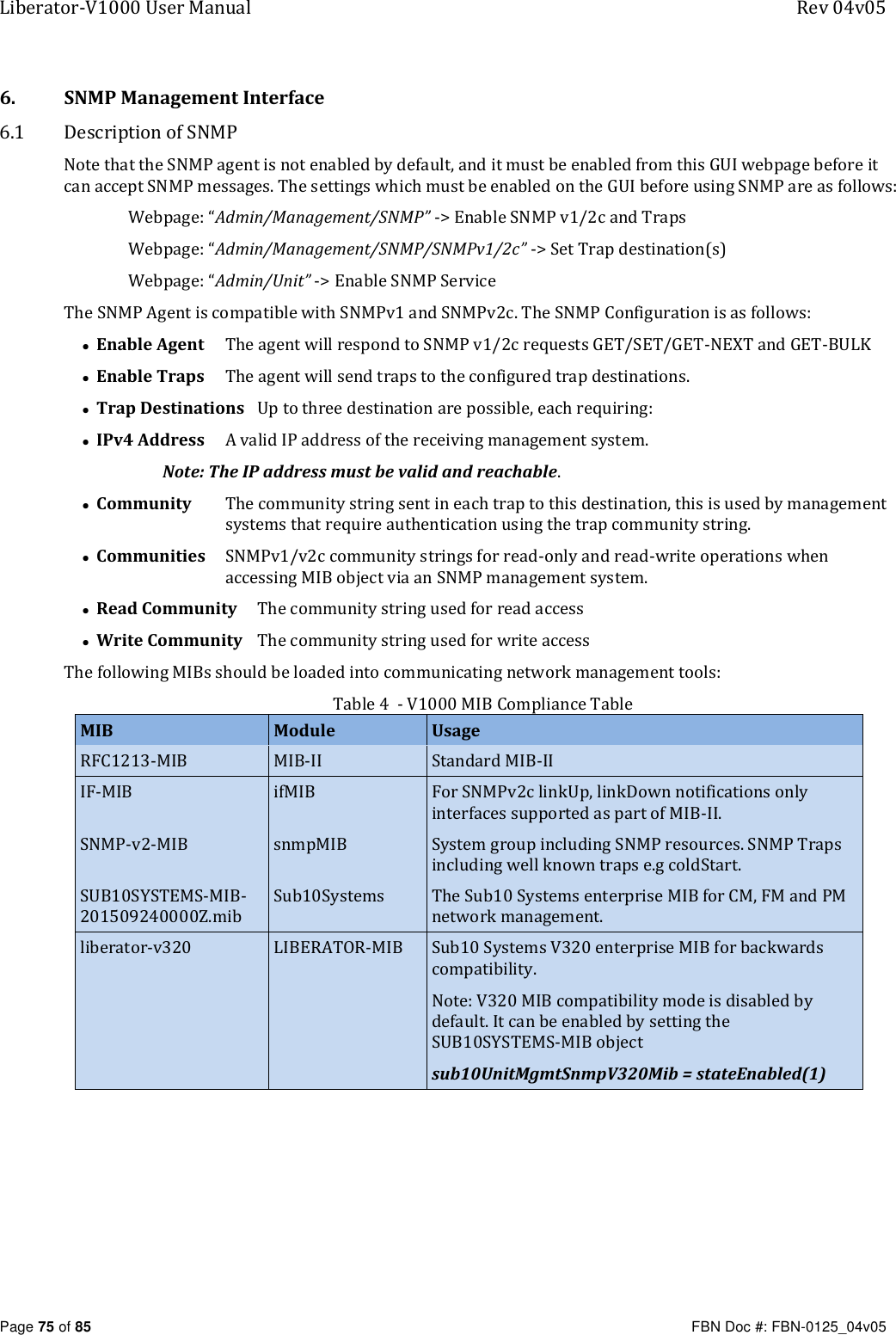 Liberator-V1000 User Manual  Rev 04v05     Page 75 of 85   FBN Doc #: FBN-0125_04v05 6. SNMP Management Interface 6.1 Description of SNMP Note that the SNMP agent is not enabled by default, and it must be enabled from this GUI webpage before it can accept SNMP messages. The settings which must be enabled on the GUI before using SNMP are as follows: Webpage: “Admin/Management/SNMP” -&gt; Enable SNMP v1/2c and Traps Webpage: “Admin/Management/SNMP/SNMPv1/2c” -&gt; Set Trap destination(s) Webpage: “Admin/Unit” -&gt; Enable SNMP Service The SNMP Agent is compatible with SNMPv1 and SNMPv2c. The SNMP Configuration is as follows: • Enable Agent   The agent will respond to SNMP v1/2c requests GET/SET/GET-NEXT and GET-BULK • Enable Traps   The agent will send traps to the configured trap destinations. • Trap Destinations   Up to three destination are possible, each requiring: • IPv4 Address   A valid IP address of the receiving management system.                           Note: The IP address must be valid and reachable. • Community   The community string sent in each trap to this destination, this is used by management systems that require authentication using the trap community string. • Communities   SNMPv1/v2c community strings for read-only and read-write operations when accessing MIB object via an SNMP management system. • Read Community   The community string used for read access • Write Community   The community string used for write access The following MIBs should be loaded into communicating network management tools: Table 4  - V1000 MIB Compliance Table MIB Module Usage RFC1213-MIB MIB-II Standard MIB-II IF-MIB ifMIB For SNMPv2c linkUp, linkDown notifications only interfaces supported as part of MIB-II.  SNMP-v2-MIB snmpMIB System group including SNMP resources. SNMP Traps including well known traps e.g coldStart. SUB10SYSTEMS-MIB-201509240000Z.mib Sub10Systems The Sub10 Systems enterprise MIB for CM, FM and PM network management. liberator-v320 LIBERATOR-MIB Sub10 Systems V320 enterprise MIB for backwards compatibility. Note: V320 MIB compatibility mode is disabled by default. It can be enabled by setting the SUB10SYSTEMS-MIB object sub10UnitMgmtSnmpV320Mib = stateEnabled(1)     