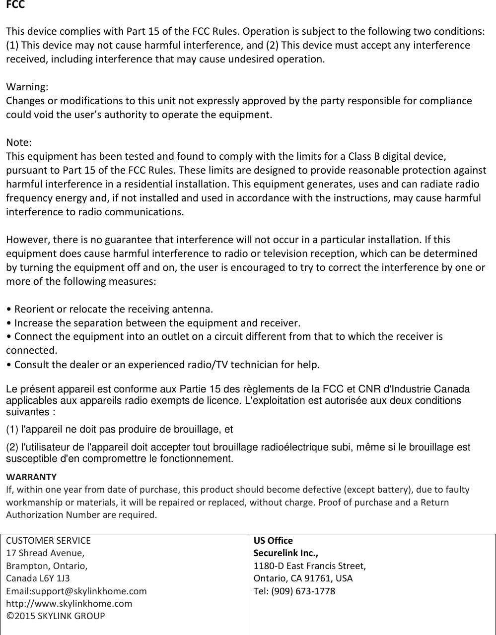 FCC This device complies with Part 15 of the FCC Rules. Operation is subject to the following two conditions: (1) This device may not cause harmful interference, and (2) This device must accept any interference received, including interference that may cause undesired operation.  Warning: Changes or modifications to this unit not expressly approved by the party responsible for compliance could void the user&rsquo;s authority to operate the equipment.  Note: This equipment has been tested and found to comply with the limits for a Class B digital device, pursuant to Part 15 of the FCC Rules. These limits are designed to provide reasonable protection against harmful interference in a residential installation. This equipment generates, uses and can radiate radio frequency energy and, if not installed and used in accordance with the instructions, may cause harmful interference to radio communications.  However, there is no guarantee that interference will not occur in a particular installation. If this equipment does cause harmful interference to radio or television reception, which can be determined by turning the equipment off and on, the user is encouraged to try to correct the interference by one or more of the following measures:  &bull; Reorient or relocate the receiving antenna. &bull; Increase the separation between the equipment and receiver. &bull; Connect the equipment into an outlet on a circuit different from that to which the receiver is connected. &bull; Consult the dealer or an experienced radio/TV technician for help. Le pr&eacute;sent appareil est conforme aux Partie 15 des r&egrave;glements de la FCC et CNR d'Industrie Canada applicables aux appareils radio exempts de licence. L'exploitation est autoris&eacute;e aux deux conditions suivantes :  (1) l'appareil ne doit pas produire de brouillage, et  (2) l'utilisateur de l'appareil doit accepter tout brouillage radio&eacute;lectrique subi, m&ecirc;me si le brouillage est susceptible d'en compromettre le fonctionnement. WARRANTY If, within one year from date of purchase, this product should become defective (except battery), due to faulty workmanship or materials, it will be repaired or replaced, without charge. Proof of purchase and a Return Authorization Number are required.  CUSTOMER SERVICE 17 Shread Avenue,  Brampton, Ontario, Canada L6Y 1J3 Email:support@skylinkhome.com http://www.skylinkhome.com &copy;2015 SKYLINK GROUP  US Office Securelink Inc., 1180-D East Francis Street, Ontario, CA 91761, USA Tel: (909) 673-1778   