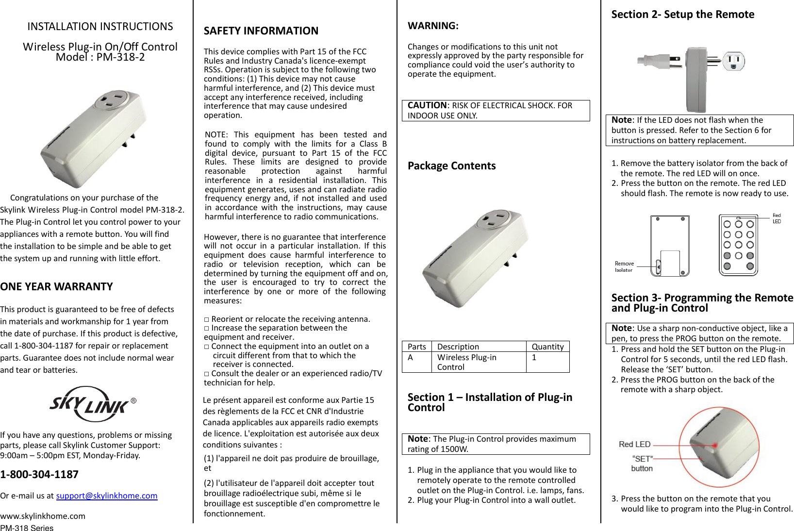 PM-318 Series INSTALLATION INSTRUCTIONS Wireless Plug-in On/Off Control Model : PM-318-2   Congratulations on your purchase of the Skylink Wireless Plug-in Control model PM-318-2. The Plug-in Control let you control power to your appliances with a remote button. You will find the installation to be simple and be able to get the system up and running with little effort. ONE YEAR WARRANTY This product is guaranteed to be free of defects in materials and workmanship for 1 year from the date of purchase. If this product is defective, call 1-800-304-1187 for repair or replacement parts. Guarantee does not include normal wear and tear or batteries. If you have any questions, problems or missing parts, please call Skylink Customer Support: 9:00am &ndash; 5:00pm EST, Monday-Friday. 1-800-304-1187 Or e-mail us at support@skylinkhome.com www.skylinkhome.com SAFETY INFORMATION This device complies with Part 15 of the FCC Rules and Industry Canada's licence-exempt RSSs. Operation is subject to the following two conditions: (1) This device may not cause harmful interference, and (2) This device must accept any interference received, including interference that may cause undesired operation. NOTE:  This  equipment  has  been  tested  and found  to  comply  with  the  limits  for  a  Class  B digital  device,  pursuant  to  Part  15  of  the  FCC Rules.  These  limits  are  designed  to  provide reasonable  protection  against  harmful interference  in  a  residential  installation.  This equipment generates, uses and can radiate radio frequency  energy  and,  if  not  installed  and  used in  accordance  with  the  instructions,  may  cause harmful interference to radio communications. However, there is no guarantee that interference will  not  occur  in  a  particular  installation.  If  this equipment  does  cause  harmful  interference  to radio  or  television  reception,  which  can  be determined by turning the equipment off and on, the  user  is  encouraged  to  try  to  correct  the interference  by  one  or  more  of  the  following measures: □Reorient or relocate the receiving antenna.□Increase the separation between the equipment and receiver. □Connect the equipment into an outlet on acircuit different from that to which the receiver is connected.□Consult the dealer or an experienced radio/TVtechnician for help. Le pr&eacute;sent appareil est conforme aux Partie 15 des r&egrave;glements de la FCC et CNR d'Industrie Canada applicables aux appareils radio exempts de licence. L'exploitation est autoris&eacute;e aux deux conditions suivantes :   (1) l'appareil ne doit pas produire de brouillage, et   (2) l'utilisateur de l'appareil doit accepter tout brouillage radio&eacute;lectrique subi, m&ecirc;me si le brouillage est susceptible d'en compromettre le fonctionnement. WARNING: Changes or modifications to this unit not expressly approved by the party responsible for compliance could void the user&rsquo;s authority to operate the equipment. CAUTION: RISK OF ELECTRICAL SHOCK. FOR INDOOR USE ONLY. Package Contents Parts Description Quantity A Wireless Plug-in Control 1 Section 1 &ndash; Installation of Plug-in Control Note: The Plug-in Control provides maximum rating of 1500W.   1. Plug in the appliance that you would like toremotely operate to the remote controlledoutlet on the Plug-in Control. i.e. lamps, fans.2. Plug your Plug-in Control into a wall outlet.Section 2- Setup the Remote Note: If the LED does not flash when the button is pressed. Refer to the Section 6 for instructions on battery replacement. 1. Remove the battery isolator from the back ofthe remote. The red LED will on once.2. Press the button on the remote. The red LEDshould flash. The remote is now ready to use.Section 3- Programming the Remote and Plug-in Control Note: Use a sharp non-conductive object, like a pen, to press the PROG button on the remote. 1. Press and hold the SET button on the Plug-in Control for 5 seconds, until the red LED flash.Release the &lsquo;SET&rsquo; button.2. Press the PROG button on the back of the remote with a sharp object.3. Press the button on the remote that you would like to program into the Plug-in Control.