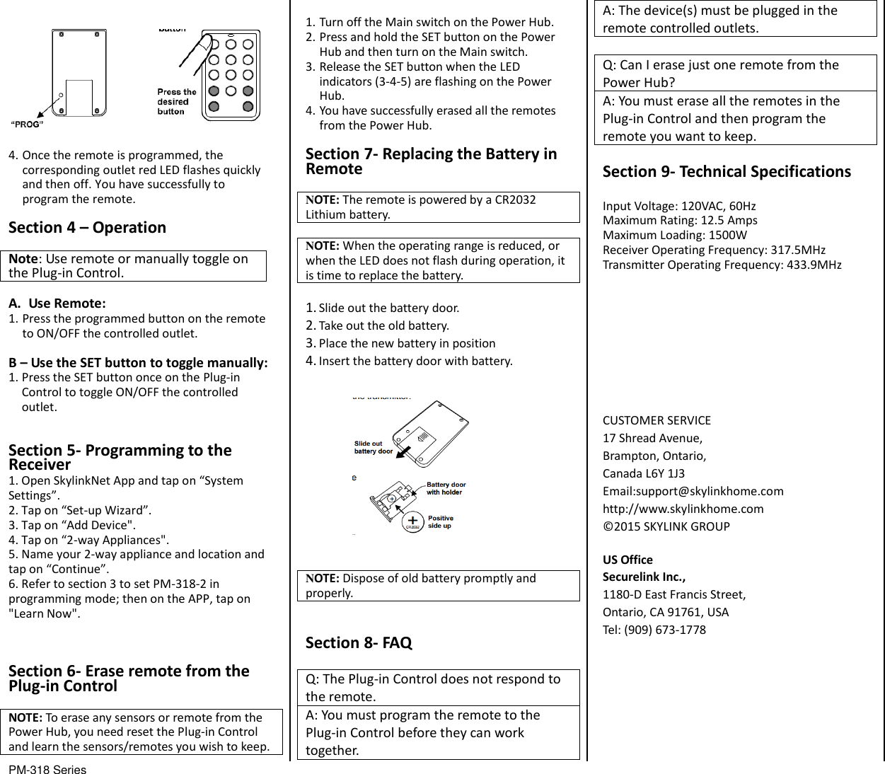 PM-318 Series                                           4. Once the remote is programmed, the corresponding outlet red LED flashes quickly and then off. You have successfully to program the remote. Section 4 &ndash; Operation  Note: Use remote or manually toggle on the Plug-in Control.  A. Use Remote: 1. Press the programmed button on the remote to ON/OFF the controlled outlet. B &ndash; Use the SET button to toggle manually: 1. Press the SET button once on the Plug-in Control to toggle ON/OFF the controlled outlet.  Section 5- Programming to the Receiver 1. Open SkylinkNet App and tap on &ldquo;System Settings&rdquo;. 2. Tap on &ldquo;Set-up Wizard&rdquo;. 3. Tap on &ldquo;Add Device". 4. Tap on &ldquo;2-way Appliances". 5. Name your 2-way appliance and location and tap on &ldquo;Continue&rdquo;. 6. Refer to section 3 to set PM-318-2 in programming mode; then on the APP, tap on "Learn Now".  Section 6- Erase remote from the Plug-in Control  NOTE: To erase any sensors or remote from the Power Hub, you need reset the Plug-in Control and learn the sensors/remotes you wish to keep.    1. Turn off the Main switch on the Power Hub. 2. Press and hold the SET button on the Power Hub and then turn on the Main switch. 3. Release the SET button when the LED indicators (3-4-5) are flashing on the Power Hub. 4. You have successfully erased all the remotes from the Power Hub.  Section 7- Replacing the Battery in Remote  NOTE: The remote is powered by a CR2032 Lithium battery.  NOTE: When the operating range is reduced, or when the LED does not flash during operation, it is time to replace the battery.  1. Slide out the battery door. 2. Take out the old battery. 3. Place the new battery in position 4. Insert the battery door with battery.    NOTE: Dispose of old battery promptly and properly.   Section 8- FAQ  Q: The Plug-in Control does not respond to the remote. A: You must program the remote to the Plug-in Control before they can work together. A: The device(s) must be plugged in the remote controlled outlets.  Q: Can I erase just one remote from the Power Hub? A: You must erase all the remotes in the Plug-in Control and then program the remote you want to keep.  Section 9- Technical Specifications  Input Voltage: 120VAC, 60Hz Maximum Rating: 12.5 Amps Maximum Loading: 1500W Receiver Operating Frequency: 317.5MHz Transmitter Operating Frequency: 433.9MHz         CUSTOMER SERVICE 17 Shread Avenue,   Brampton, Ontario, Canada L6Y 1J3 Email:support@skylinkhome.com http://www.skylinkhome.com &copy;2015 SKYLINK GROUP  US Office Securelink Inc., 1180-D East Francis Street, Ontario, CA 91761, USA Tel: (909) 673-1778                          
