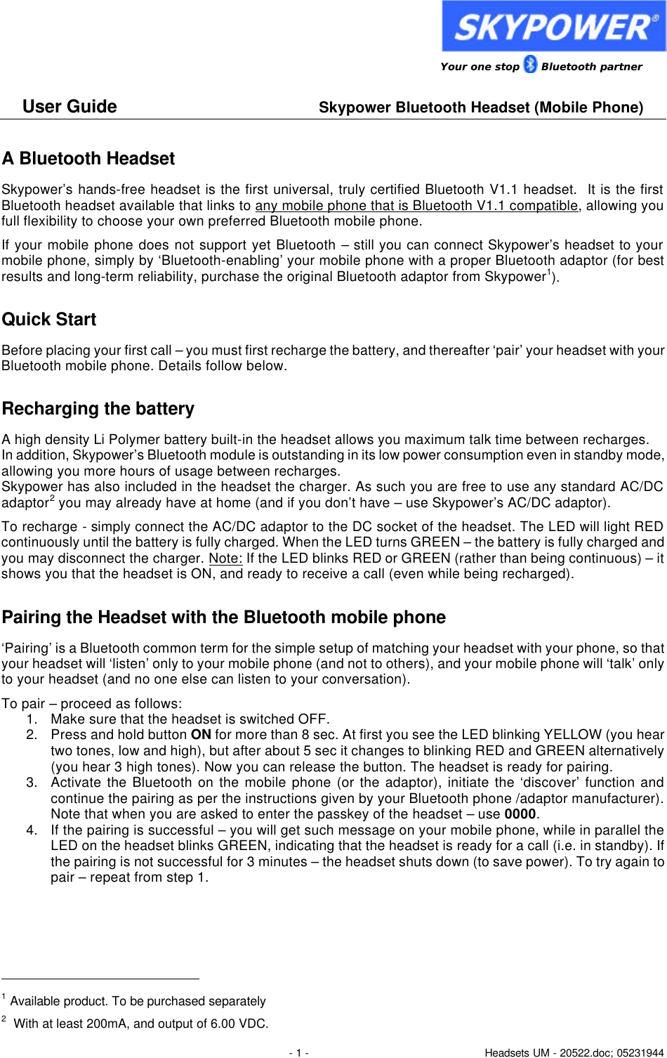                 Your one stop      Bluetooth partner  User Guide     Skypower Bluetooth Headset (Mobile Phone)  - 1 - Headsets UM - 20522.doc; 05231944 A Bluetooth Headset Skypower&rsquo;s hands-free headset is the first universal, truly certified Bluetooth V1.1 headset.  It is the first Bluetooth headset available that links to any mobile phone that is Bluetooth V1.1 compatible, allowing you full flexibility to choose your own preferred Bluetooth mobile phone.  If your mobile phone does not support yet Bluetooth &ndash; still you can connect Skypower&rsquo;s headset to your mobile phone, simply by &lsquo;Bluetooth-enabling&rsquo; your mobile phone with a proper Bluetooth adaptor (for best results and long-term reliability, purchase the original Bluetooth adaptor from Skypower1). Quick Start Before placing your first call &ndash; you must first recharge the battery, and thereafter &lsquo;pair&rsquo; your headset with your Bluetooth mobile phone. Details follow below. Recharging the battery A high density Li Polymer battery built-in the headset allows you maximum talk time between recharges.  In addition, Skypower&rsquo;s Bluetooth module is outstanding in its low power consumption even in standby mode, allowing you more hours of usage between recharges.  Skypower has also included in the headset the charger. As such you are free to use any standard AC/DC adaptor2 you may already have at home (and if you don&rsquo;t have &ndash; use Skypower&rsquo;s AC/DC adaptor). To recharge - simply connect the AC/DC adaptor to the DC socket of the headset. The LED will light RED continuously until the battery is fully charged. When the LED turns GREEN &ndash; the battery is fully charged and you may disconnect the charger. Note: If the LED blinks RED or GREEN (rather than being continuous) &ndash; it shows you that the headset is ON, and ready to receive a call (even while being recharged). Pairing the Headset with the Bluetooth mobile phone &lsquo;Pairing&rsquo; is a Bluetooth common term for the simple setup of matching your headset with your phone, so that your headset will &lsquo;listen&rsquo; only to your mobile phone (and not to others), and your mobile phone will &lsquo;talk&rsquo; only to your headset (and no one else can listen to your conversation). To pair &ndash; proceed as follows:  1. Make sure that the headset is switched OFF.  2. Press and hold button ON for more than 8 sec. At first you see the LED blinking YELLOW (you hear two tones, low and high), but after about 5 sec it changes to blinking RED and GREEN alternatively (you hear 3 high tones). Now you can release the button. The headset is ready for pairing. 3. Activate the Bluetooth on the mobile phone (or the adaptor), initiate the &lsquo;discover&rsquo; function and continue the pairing as per the instructions given by your Bluetooth phone /adaptor manufacturer). Note that when you are asked to enter the passkey of the headset &ndash; use 0000. 4. If the pairing is successful &ndash; you will get such message on your mobile phone, while in parallel the LED on the headset blinks GREEN, indicating that the headset is ready for a call (i.e. in standby). If the pairing is not successful for 3 minutes &ndash; the headset shuts down (to save power). To try again to pair &ndash; repeat from step 1.                                                     1 Available product. To be purchased separately  2  With at least 200mA, and output of 6.00 VDC. 