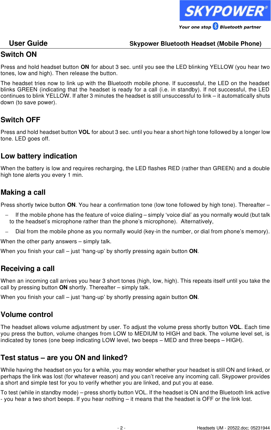                 Your one stop      Bluetooth partner  User Guide     Skypower Bluetooth Headset (Mobile Phone)  - 2 - Headsets UM - 20522.doc; 05231944 Switch ON  Press and hold headset button ON for about 3 sec. until you see the LED blinking YELLOW (you hear two tones, low and high). Then release the button.  The headset tries now to link up with the Bluetooth mobile phone. If successful, the LED on the headset blinks GREEN (indicating that the headset is ready for a call (i.e. in standby). If not successful, the LED continues to blink YELLOW. If after 3 minutes the headset is still unsuccessful to link &ndash; it automatically shuts down (to save power). Switch OFF  Press and hold headset button VOL for about 3 sec. until you hear a short high tone followed by a longer low tone. LED goes off. Low battery indication  When the battery is low and requires recharging, the LED flashes RED (rather than GREEN) and a double high tone alerts you every 1 min.  Making a call Press shortly twice button ON. You hear a confirmation tone (low tone followed by high tone). Thereafter &ndash; &minus; If the mobile phone has the feature of voice dialing &ndash; simply &lsquo;voice dial&rsquo; as you normally would (but talk to the headset&rsquo;s microphone rather than the phone&rsquo;s microphone).  Alternatively, &minus; Dial from the mobile phone as you normally would (key-in the number, or dial from phone&rsquo;s memory). When the other party answers &ndash; simply talk.  When you finish your call &ndash; just &lsquo;hang-up&rsquo; by shortly pressing again button ON. Receiving a call When an incoming call arrives you hear 3 short tones (high, low, high). This repeats itself until you take the call by pressing button ON shortly. Thereafter &ndash; simply talk.  When you finish your call &ndash; just &lsquo;hang-up&rsquo; by shortly pressing again button ON. Volume control The headset allows volume adjustment by user. To adjust the volume press shortly button VOL. Each time you press the button, volume changes from LOW to MEDIUM to HIGH and back. The volume level set, is indicated by tones (one beep indicating LOW level, two beeps &ndash; MED and three beeps &ndash; HIGH). Test status &ndash; are you ON and linked? While having the headset on you for a while, you may wonder whether your headset is still ON and linked, or perhaps the link was lost (for whatever reason) and you can&rsquo;t receive any incoming call. Skypower provides a short and simple test for you to verify whether you are linked, and put you at ease.  To test (while in standby mode) &ndash; press shortly button VOL. If the headset is ON and the Bluetooth link active - you hear a two short beeps. If you hear nothing &ndash; it means that the headset is OFF or the link lost. 