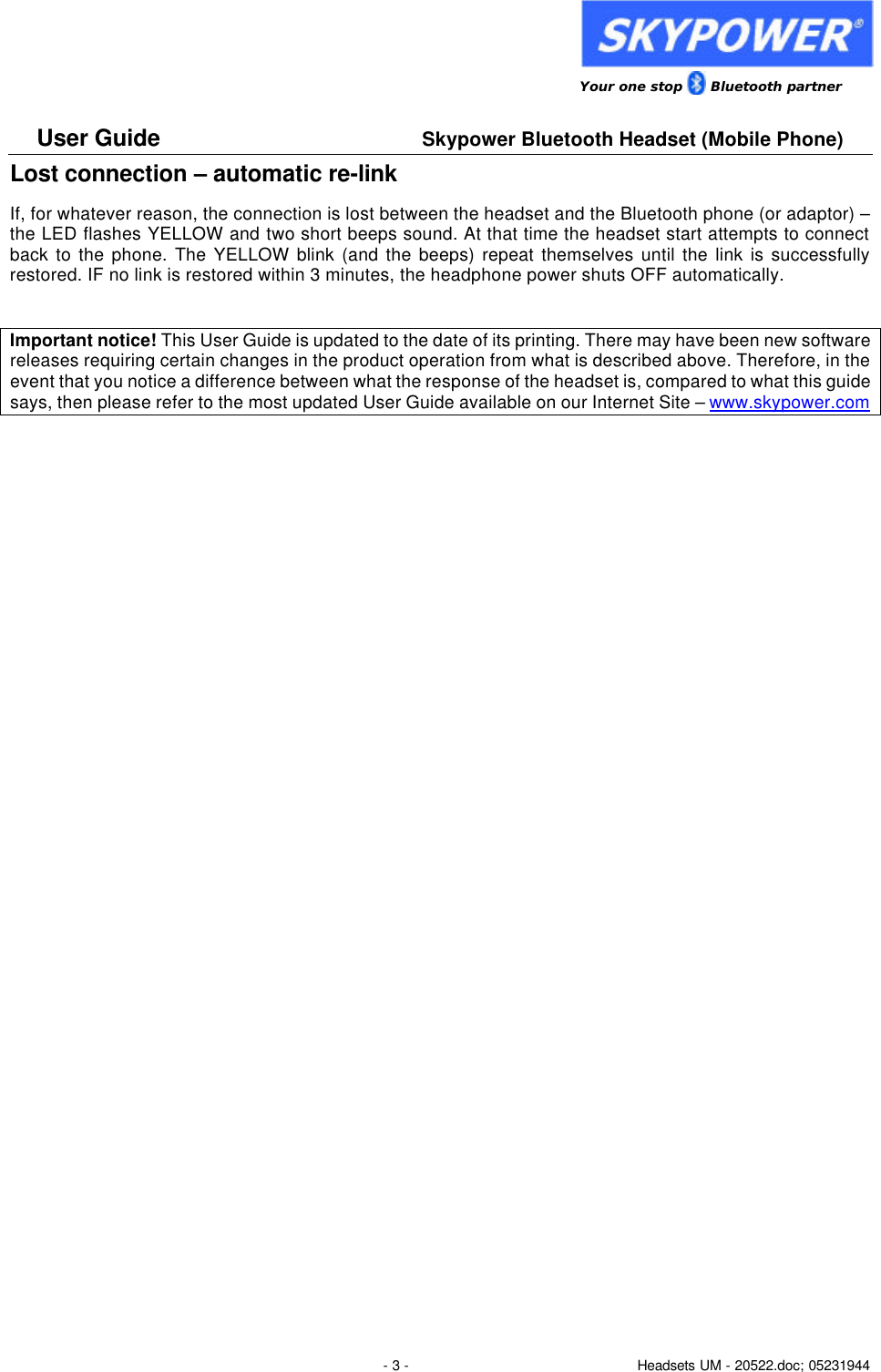                 Your one stop      Bluetooth partner  User Guide     Skypower Bluetooth Headset (Mobile Phone)  - 3 - Headsets UM - 20522.doc; 05231944 Lost connection &ndash; automatic re-link If, for whatever reason, the connection is lost between the headset and the Bluetooth phone (or adaptor) &ndash; the LED flashes YELLOW and two short beeps sound. At that time the headset start attempts to connect back to the phone. The YELLOW blink (and the beeps) repeat themselves until the link is successfully restored. IF no link is restored within 3 minutes, the headphone power shuts OFF automatically.  Important notice! This User Guide is updated to the date of its printing. There may have been new software releases requiring certain changes in the product operation from what is described above. Therefore, in the event that you notice a difference between what the response of the headset is, compared to what this guide says, then please refer to the most updated User Guide available on our Internet Site &ndash; www.skypower.com   
