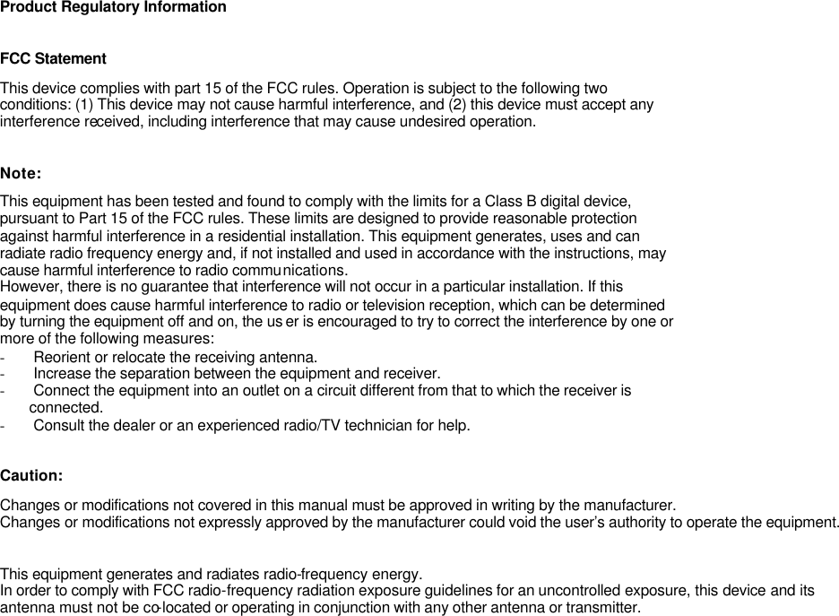 Product Regulatory Information   FCC Statement This device complies with part 15 of the FCC rules. Operation is subject to the following two conditions: (1) This device may not cause harmful interference, and (2) this device must accept any  interference received, including interference that may cause undesired operation.   Note: This equipment has been tested and found to comply with the limits for a Class B digital device, pursuant to Part 15 of the FCC rules. These limits are designed to provide reasonable protection against harmful interference in a residential installation. This equipment generates, uses and can radiate radio frequency energy and, if not installed and used in accordance with the instructions, may cause harmful interference to radio communications. However, there is no guarantee that interference will not occur in a particular installation. If this equipment does cause harmful interference to radio or television reception, which can be determined by turning the equipment off and on, the us er is encouraged to try to correct the interference by one or more of the following measures: - Reorient or relocate the receiving antenna. - Increase the separation between the equipment and receiver. - Connect the equipment into an outlet on a circuit different from that to which the receiver is        connected. - Consult the dealer or an experienced radio/TV technician for help.   Caution: Changes or modifications not covered in this manual must be approved in writing by the manufacturer. Changes or modifications not expressly approved by the manufacturer could void the user&rsquo;s authority to operate the equipment.   This equipment generates and radiates radio-frequency energy.  In order to comply with FCC radio-frequency radiation exposure guidelines for an uncontrolled exposure, this device and its antenna must not be co-located or operating in conjunction with any other antenna or transmitter.   