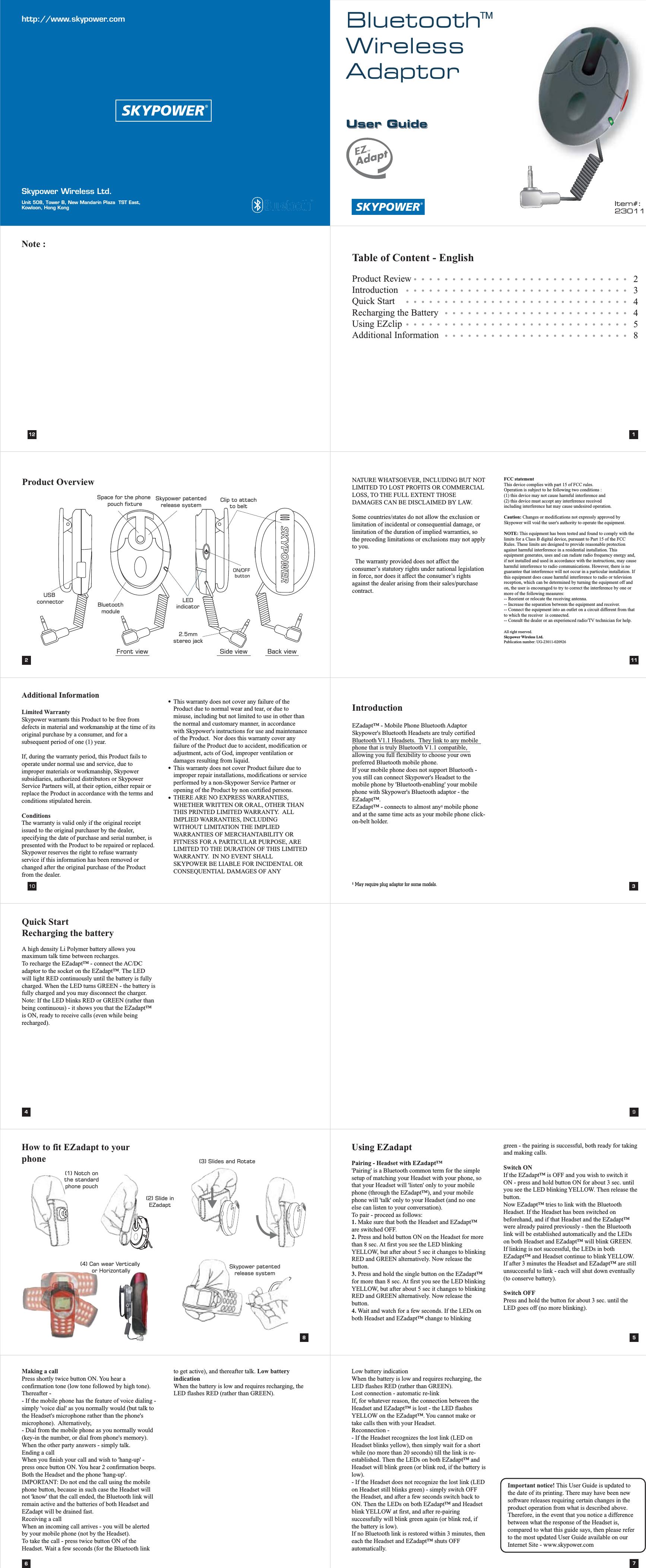 User GuideBluetoothWirelessAdaptorhttp://www.skypower.comSkypower Wireless Ltd.Unit 508, Tower B, New Mandarin Plaza  TST East, Kowloon, Hong Kong132May require plug adaptor for some models.1Product OverviewIntroductionEZadapt&trade; - Mobile Phone Bluetooth AdaptorSkypower's Bluetooth Headsets are truly certified Bluetooth V1.1 Headsets.  They link to any mobile phone that is truly Bluetooth V1.1 compatible, allowing you full flexibility to choose your own preferred Bluetooth mobile phone. If your mobile phone does not support Bluetooth - you still can connect Skypower's Headset to the mobile phone by 'Bluetooth-enabling' your mobile phone with Skypower's Bluetooth adaptor - the EZadapt&trade;.EZadapt&trade; - connects to almost any  mobile phone and at the same time acts as your mobile phone click-on-belt holder. 1Table of Content - EnglishProduct ReviewIntroductionQuick StartRecharging the BatteryUsing EZclipAdditional Information234458Using EZadaptPairing - Headset with EZadapt&trade;'Pairing' is a Bluetooth common term for the simple setup of matching your Headset with your phone, so that your Headset will 'listen' only to your mobile phone (through the EZadapt&trade;), and your mobile phone will 'talk' only to your Headset (and no one else can listen to your conversation).To pair - proceed as follows: 1. Make sure that both the Headset and EZadapt&trade; are switched OFF. 2. Press and hold button ON on the Headset for more than 8 sec. At first you see the LED blinking YELLOW, but after about 5 sec it changes to blinking RED and GREEN alternatively. Now release the button. 3. Press and hold the single button on the EZadapt&trade; for more than 8 sec. At first you see the LED blinking YELLOW, but after about 5 sec it changes to blinking RED and GREEN alternatively. Now release the button. 4. Wait and watch for a few seconds. If the LEDs on both Headset and EZadapt&trade; change to blinking green - the pairing is successful, both ready for taking and making calls.Switch ON If the EZadapt&trade; is OFF and you wish to switch it ON - press and hold button ON for about 3 sec. until you see the LED blinking YELLOW. Then release the button. Now EZadapt&trade; tries to link with the Bluetooth Headset. If the Headset has been switched on beforehand, and if that Headset and the EZadapt&trade; were already paired previously - then the Bluetooth link will be established automatically and the LEDs on both Headset and EZadapt&trade; will blink GREEN. If linking is not successful, the LEDs in both EZadapt&trade; and Headset continue to blink YELLOW. If after 3 minutes the Headset and EZadapt&trade; are still unsuccessful to link - each will shut down eventually (to conserve battery). Switch OFF Press and hold the button for about 3 sec. until the LED goes off (no more blinking).51112Note :8Additional InformationLimited WarrantySkypower warrants this Product to be free from defects in material and workmanship at the time of its original purchase by a consumer, and for a subsequent period of one (1) year.If, during the warranty period, this Product fails to operate under normal use and service, due to improper materials or workmanship, Skypower subsidiaries, authorized distributors or Skypower Service Partners will, at their option, either repair or replace the Product in accordance with the terms and conditions stipulated herein.ConditionsThe warranty is valid only if the original receipt issued to the original purchaser by the dealer, specifying the date of purchase and serial number, is presented with the Product to be repaired or replaced.  Skypower reserves the right to refuse warranty service if this information has been removed or changed after the original purchase of the Product from the dealer.This warranty does not cover any failure of the Product due to normal wear and tear, or due to misuse, including but not limited to use in other than the normal and customary manner, in accordance with Skypower's instructions for use and maintenance of the Product.  Nor does this warranty cover any failure of the Product due to accident, modification or adjustment, acts of God, improper ventilation or damages resulting from liquid.This warranty does not cover Product failure due to improper repair installations, modifications or service performed by a non-Skypower Service Partner or opening of the Product by non certified persons.THERE ARE NO EXPRESS WARRANTIES, WHETHER WRITTEN OR ORAL, OTHER THAN THIS PRINTED LIMITED WARRANTY.  ALL IMPLIED WARRANTIES, INCLUDING WITHOUT LIMITATION THE IMPLIED WARRANTIES OF MERCHANTABILITY OR FITNESS FOR A PARTICULAR PURPOSE, ARE LIMITED TO THE DURATION OF THIS LIMITED WARRANTY.  IN NO EVENT SHALL SKYPOWER BE LIABLE FOR INCIDENTAL OR CONSEQUENTIAL DAMAGES OF ANY 10NATURE WHATSOEVER, INCLUDING BUT NOT LIMITED TO LOST PROFITS OR COMMERCIAL LOSS, TO THE FULL EXTENT THOSE DAMAGES CAN BE DISCLAIMED BY LAW.Some countries/states do not allow the exclusion or limitation of incidental or consequential damage, or limitation of the duration of implied warranties, so the preceding limitations or exclusions may not apply to you.  The warranty provided does not affect the consumer&rsquo;s statutory rights under national legislation in force, nor does it affect the consumer&rsquo;s rights against the dealer arising from their sales/purchase contract.FCC statementThis device complies with part 15 of FCC rules.Operation is subject to he following two conditions :(1) this device may not cause harmful interference and(2) this device must accept any interference receivedincluding interference hat may cause undesired operation.Caution: Changes or modifications not expressly approved by Skypower will void the user's authority to operate the equipment.NOTE: This equipment has been tested and found to comply with the limits for a Class B digital device, pursuant to Part 15 of the FCC Rules. These limits are designed to provide reasonable protection against harmful interference in a residential installation. This equipment generates, uses and can radiate radio frequency energy and, if not installed and used in accordance with the instructions, may cause harmful interference to radio communications. However, there is no guarantee that interference will not occur in a particular installation. If this equipment does cause harmful interference to radio or television reception, which can be determined by turning the equipment off and on, the user is encouraged to try to correct the interference by one or more of the following measures:-- Reorient or relocate the receiving antenna.-- Increase the separation between the equipment and receiver.-- Connect the equipment into an outlet on a circuit different from that to which the receiver  is connected.-- Consult the dealer or an experienced radio/TV technician for help.All right reserved.Skypower Wireless Ltd.Publication number: UG-23011-0209269Quick StartRecharging the batteryA high density Li Polymer battery allows you maximum talk time between recharges. To recharge the EZadapt&trade; - connect the AC/DC adaptor to the socket on the EZadapt&trade;. The LED will light RED continuously until the battery is fully charged. When the LED turns GREEN - the battery is fully charged and you may disconnect the charger. Note: If the LED blinks RED or GREEN (rather than being continuous) - it shows you that the EZadapt&trade; is ON, ready to receive calls (even while being recharged).46User GuideLow battery indication When the battery is low and requires recharging, the LED flashes RED (rather than GREEN). Lost connection - automatic re-linkIf, for whatever reason, the connection between the Headset and EZadapt&trade; is lost - the LED flashes YELLOW on the EZadapt&trade;. You cannot make or take calls then with your Headset.Reconnection - - If the Headset recognizes the lost link (LED on Headset blinks yellow), then simply wait for a short while (no more than 20 seconds) till the link is re-established. Then the LEDs on both EZadapt&trade; and Headset will blink green (or blink red, if the battery is low).- If the Headset does not recognize the lost link (LED on Headset still blinks green) - simply switch OFF the Headset, and after a few seconds switch back to ON. Then the LEDs on both EZadapt&trade; and Headset blink YELLOW at first, and after re-pairing successfully will blink green again (or blink red, if the battery is low).If no Bluetooth link is restored within 3 minutes, then each the Headset and EZadapt&trade; shuts OFF automatically.7Making a callPress shortly twice button ON. You hear a confirmation tone (low tone followed by high tone). Thereafter -- If the mobile phone has the feature of voice dialing - simply 'voice dial' as you normally would (but talk to the Headset's microphone rather than the phone's microphone).  Alternatively,- Dial from the mobile phone as you normally would (key-in the number, or dial from phone's memory).When the other party answers - simply talk. Ending a callWhen you finish your call and wish to 'hang-up' - press once button ON. You hear 2 confirmation beeps. Both the Headset and the phone 'hang-up'.IMPORTANT: Do not end the call using the mobile phone button, because in such case the Headset will not 'know' that the call ended, the Bluetooth link will remain active and the batteries of both Headset and EZadapt will be drained fast. Receiving a callWhen an incoming call arrives - you will be alerted by your mobile phone (not by the Headset). To take the call - press twice button ON of the Headset. Wait a few seconds (for the Bluetooth link to get active), and thereafter talk. Low battery indication When the battery is low and requires recharging, the LED flashes RED (rather than GREEN). Important notice! This User Guide is updated to the date of its printing. There may have been new software releases requiring certain changes in the product operation from what is described above. Therefore, in the event that you notice a difference between what the response of the Headset is, compared to what this guide says, then please refer to the most updated User Guide available on our Internet Site - www.skypower.comItem#:23011LEDindicator2.5mmstereo jackClip to attachto beltON/OFF buttonBluetoothmoduleUSB connectorSpace for the phone pouch fixtureSkypower patentedrelease system(1) Notch onthe standardphone pouch(2) Slide inEZadapt(4) Can wear Vertically or Horizontally(3) Slides and RotateSkypower patentedrelease systemFront view Side view Back viewHow to fit EZadapt to your phone