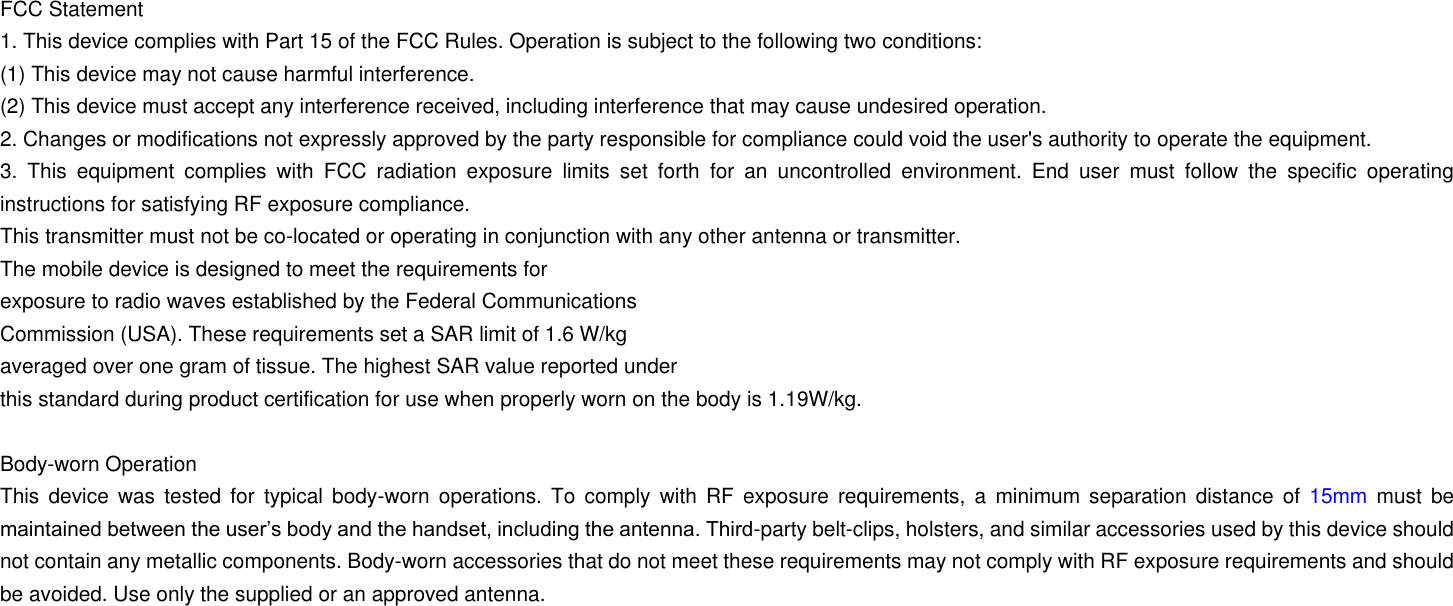 FCC Statement 1. This device complies with Part 15 of the FCC Rules. Operation is subject to the following two conditions: (1) This device may not cause harmful interference. (2) This device must accept any interference received, including interference that may cause undesired operation. 2. Changes or modifications not expressly approved by the party responsible for compliance could void the user's authority to operate the equipment. 3.  This  equipment  complies  with  FCC  radiation  exposure  limits  set  forth  for  an  uncontrolled  environment.  End  user  must  follow  the  specific  operating instructions for satisfying RF exposure compliance. This transmitter must not be co-located or operating in conjunction with any other antenna or transmitter. The mobile device is designed to meet the requirements for exposure to radio waves established by the Federal Communications Commission (USA). These requirements set a SAR limit of 1.6 W/kg averaged over one gram of tissue. The highest SAR value reported under this standard during product certification for use when properly worn on the body is 1.19W/kg.  Body-worn Operation This  device  was  tested  for  typical  body-worn  operations.  To  comply  with  RF  exposure  requirements, a  minimum separation distance  of  15mm  must  be maintained between the user&rsquo;s body and the handset, including the antenna. Third-party belt-clips, holsters, and similar accessories used by this device should not contain any metallic components. Body-worn accessories that do not meet these requirements may not comply with RF exposure requirements and should be avoided. Use only the supplied or an approved antenna.     