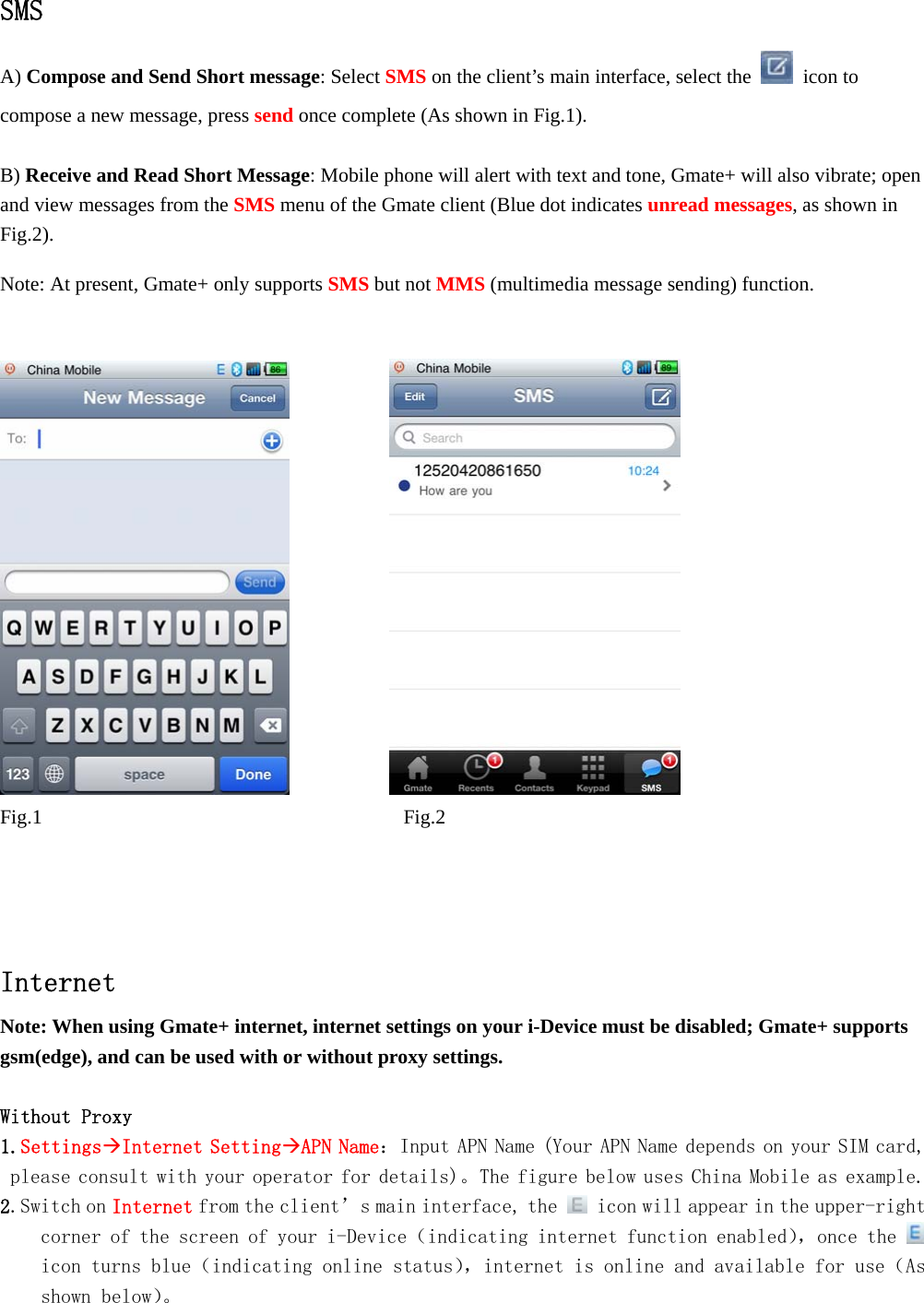   SMS A) Compose and Send Short message: Select SMS on the client&rsquo;s main interface, select the   icon to compose a new message, press send once complete (As shown in Fig.1).    B) Receive and Read Short Message: Mobile phone will alert with text and tone, Gmate+ will also vibrate; open and view messages from the SMS menu of the Gmate client (Blue dot indicates unread messages, as shown in Fig.2).  Note: At present, Gmate+ only supports SMS but not MMS (multimedia message sending) function.                  Fig.1         Fig.2     Internet Note: When using Gmate+ internet, internet settings on your i-Device must be disabled; Gmate+ supports gsm(edge), and can be used with or without proxy settings.  Without Proxy  1.SettingsInternet SettingAPN Name：Input APN Name (Your APN Name depends on your SIM card, please consult with your operator for details)。The figure below uses China Mobile as example. 2.Switch on Internet from the client&rsquo;s main interface, the   icon will appear in the upper-right corner of the screen of your i-Device（indicating internet function enabled），once the   icon turns blue（indicating online status），internet is online and available for use（As shown below）。 