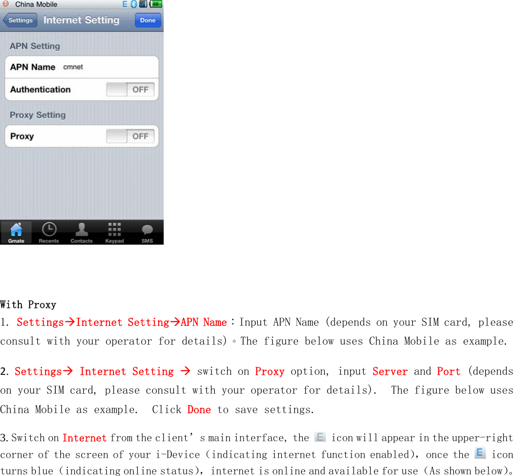        With Proxy 1. SettingsInternet SettingAPN Name：Input APN Name (depends on your SIM card, please consult with your operator for details)。The figure below uses China Mobile as example. 2. Settings Internet Setting  switch on Proxy option, input Server and Port (depends on your SIM card, please consult with your operator for details).The figure below uses China Mobile as example.  Click Done to save settings. 3. Switch on Internet from the client&rsquo;s main interface, the   icon will appear in the upper-right corner of the screen of your i-Device（indicating internet function enabled），once the   icon turns blue（indicating online status），internet is online and available for use（As shown below）。  