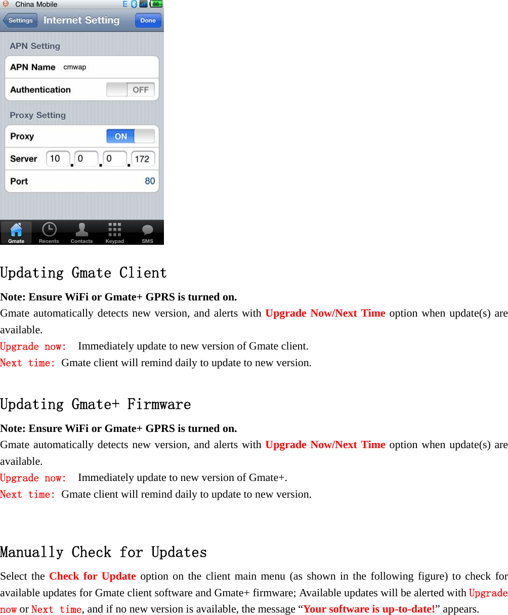  Updating Gmate Client  Note: Ensure WiFi or Gmate+ GPRS is turned on. Gmate automatically detects new version, and alerts with Upgrade Now/Next Time option when update(s) are available.  Upgrade now:  Immediately update to new version of Gmate client. Next time: Gmate client will remind daily to update to new version.  Updating Gmate+ Firmware Note: Ensure WiFi or Gmate+ GPRS is turned on. Gmate automatically detects new version, and alerts with Upgrade Now/Next Time option when update(s) are available.  Upgrade now:  Immediately update to new version of Gmate+. Next time: Gmate client will remind daily to update to new version.   Manually Check for Updates Select the Check for Update option on the client main menu (as shown in the following figure) to check for available updates for Gmate client software and Gmate+ firmware; Available updates will be alerted with Upgrade now or Next time, and if no new version is available, the message &ldquo;Your software is up-to-date!&rdquo; appears.  