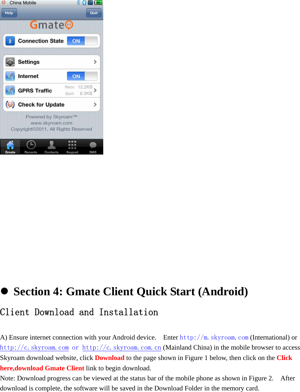           Section 4: Gmate Client Quick Start (Android) Client Download and Installation  A) Ensure internet connection with your Android device.    Enter http://m.skyroam.com (International) or http://c.skyroam.com or http://c.skyroam.com.cn (Mainland China) in the mobile browser to access Skyroam download website, click Download to the page shown in Figure 1 below, then click on the Click here,download Gmate Client link to begin download.   Note: Download progress can be viewed at the status bar of the mobile phone as shown in Figure 2.    After download is complete, the software will be saved in the Download Folder in the memory card.    