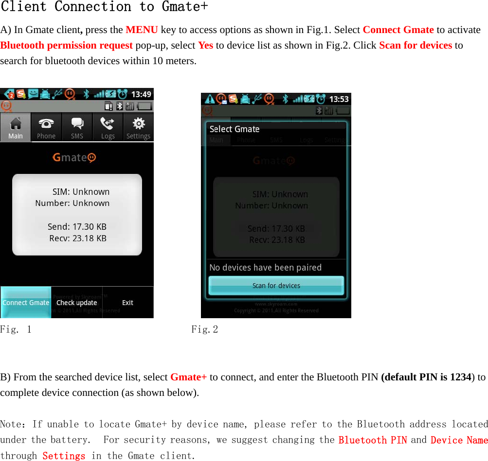   Client Connection to Gmate+ A) In Gmate client, press the MENU key to access options as shown in Fig.1. Select Connect Gmate to activate Bluetooth permission request pop-up, select Yes to device list as shown in Fig.2. Click Scan for devices to search for bluetooth devices within 10 meters.               Fig. 1        Fig.2   B) From the searched device list, select Gmate+ to connect, and enter the Bluetooth PIN (default PIN is 1234) to complete device connection (as shown below).  Note：If unable to locate Gmate+ by device name, please refer to the Bluetooth address located under the battery.  For security reasons, we suggest changing the Bluetooth PIN and Device Name through Settings in the Gmate client.    