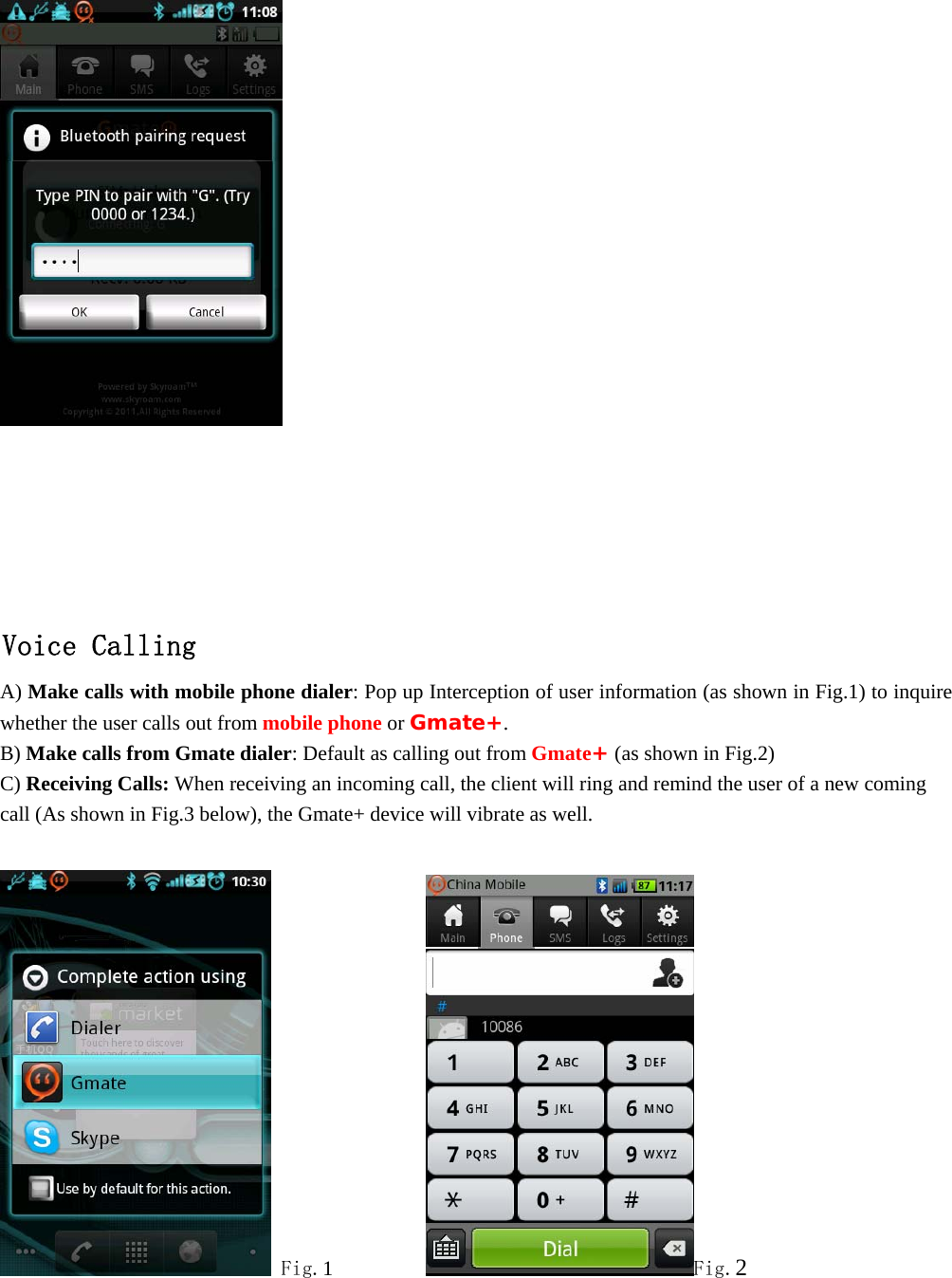       Voice Calling A) Make calls with mobile phone dialer: Pop up Interception of user information (as shown in Fig.1) to inquire whether the user calls out from mobile phone or Gmate+. B) Make calls from Gmate dialer: Default as calling out from Gmate+ (as shown in Fig.2)   C) Receiving Calls: When receiving an incoming call, the client will ring and remind the user of a new coming call (As shown in Fig.3 below), the Gmate+ device will vibrate as well.   Fig.1          Fig.2 
