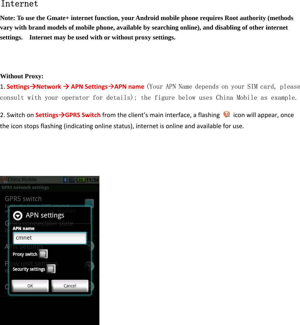       Internet Note: To use the Gmate+ internet function, your Android mobile phone requires Root authority (methods vary with brand models of mobile phone, available by searching online), and disabling of other internet settings.    Internet may be used with or without proxy settings.        Without Proxy: 1.SettingsNetworkAPNSettingsAPNname(Your APN Name depends on your SIM card, please consult with your operator for details); the figure below uses China Mobile as example. 2.SwitchonSettingsGPRSSwitchfromtheclient&rsquo;smaininterface,aflashingiconwillappear,oncetheiconstopsflashing(indicatingonlinestatus),internetisonlineandavailableforuse.        
