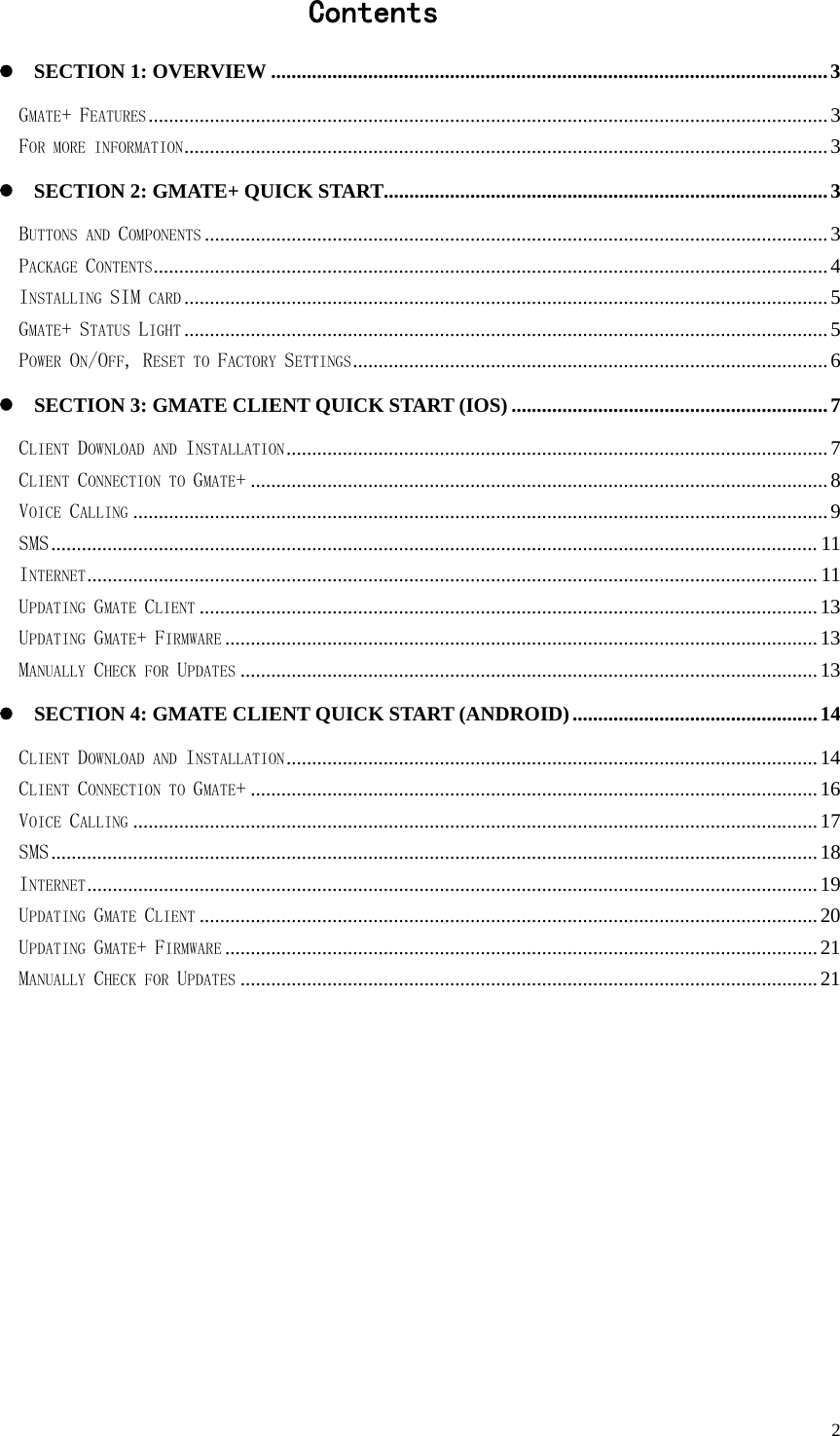   2                   Contents  SECTION 1: OVERVIEW .............................................................................................................3 GMATE+ FEATURES.....................................................................................................................................3 FOR MORE INFORMATION..............................................................................................................................3  SECTION 2: GMATE+ QUICK START.......................................................................................3 BUTTONS AND COMPONENTS ..........................................................................................................................3 PACKAGE CONTENTS....................................................................................................................................4 INSTALLING SIM CARD ..............................................................................................................................5 GMATE+ STATUS LIGHT ..............................................................................................................................5 POWER ON/OFF, RESET TO FACTORY SETTINGS.............................................................................................6  SECTION 3: GMATE CLIENT QUICK START (IOS)..............................................................7 CLIENT DOWNLOAD AND INSTALLATION..........................................................................................................7 CLIENT CONNECTION TO GMATE+.................................................................................................................8 VOICE CALLING ........................................................................................................................................9 SMS...................................................................................................................................................... 11 INTERNET............................................................................................................................................... 11 UPDATING GMATE CLIENT .........................................................................................................................13 UPDATING GMATE+ FIRMWARE ....................................................................................................................13 MANUALLY CHECK FOR UPDATES .................................................................................................................13  SECTION 4: GMATE CLIENT QUICK START (ANDROID)................................................14 CLIENT DOWNLOAD AND INSTALLATION........................................................................................................14 CLIENT CONNECTION TO GMATE+...............................................................................................................16 VOICE CALLING ......................................................................................................................................17 SMS......................................................................................................................................................18 INTERNET...............................................................................................................................................19 UPDATING GMATE CLIENT .........................................................................................................................20 UPDATING GMATE+ FIRMWARE ....................................................................................................................21 MANUALLY CHECK FOR UPDATES .................................................................................................................21 