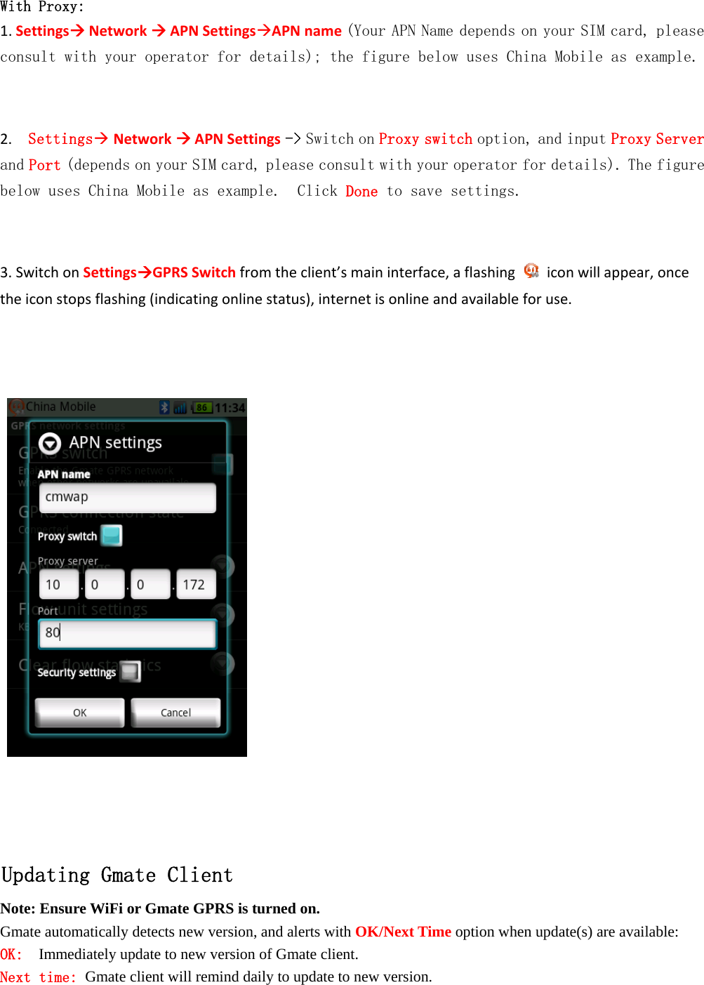   With Proxy: 1.SettingsNetworkAPNSettingsAPNname(Your APN Name depends on your SIM card, please consult with your operator for details); the figure below uses China Mobile as example.  2.Settings NetworkAPNSettings -> Switch on Proxy switch option, and input Proxy Server and Port (depends on your SIM card, please consult with your operator for details). The figure below uses China Mobile as example.  Click Done to save settings.  3.SwitchonSettingsGPRSSwitchfromtheclient&rsquo;smaininterface,aflashingiconwillappear,oncetheiconstopsflashing(indicatingonlinestatus),internetisonlineandavailableforuse.       Updating Gmate Client Note: Ensure WiFi or Gmate GPRS is turned on. Gmate automatically detects new version, and alerts with OK/Next Time option when update(s) are available: OK:  Immediately update to new version of Gmate client. Next time: Gmate client will remind daily to update to new version.  